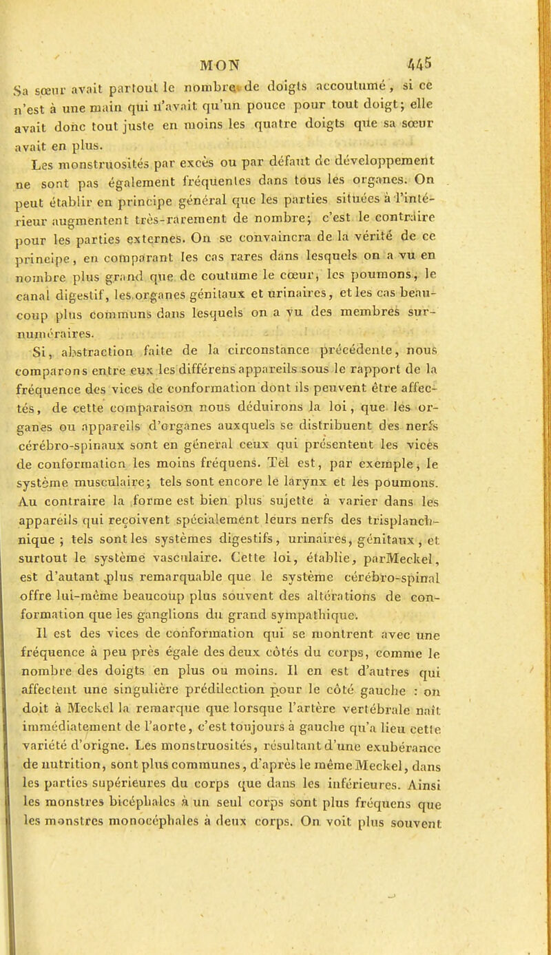 Sa sœur avait partout le nombr»de doigts accoutumé, si ce n'est à une main qui n'avait qu'un pouce pour tout doigt; elle avait donc tout juste en moins les quatre doigts que sa sœur avait en plus. Les monstruosités par excès ou par défaut de développement ne sont pas également fréquentes dans tous les organes. On peut établir en principe général que les parties situées à Tinté- rieur augmentent très-rarement de nombre; c'est le contraire pour les parties externes. On se convaincra de la vérité de ce principe, en comparant les cas rares dans lesquels on a vu en nombre plus grand que de coutume le cœur, les poumons, le canal digestif, les organes génitaux et urinaires, et les cas beau- coup plus communs dans lesquels on a vu des membres sur- numéraires. Si, abstraction faite de la circonstance précédente, nous comparons entre eux les différens appareils sous le rapport de la fréquence des vices de conformation dont ils peuvent être affec- tés, de cette comparaison nous déduirons la loi, que les or- ganes ou appareils d'organes auxquels se distribuent des nerls cérébro-spinaux sont en général ceux qui présentent les vices de conformation les moins fréquens. Tel est, par exemple, le système musculaire; tels sont encore le larynx et les poumons. Au contraire la forme est bien plus sujette à varier dans les appareils qui reçoivent spécialement leurs nerfs des trisplancli- nique ; tels sont les systèmes digestifs, urinaires, génitaux, et. surtout le système vasculaire. Cette loi, établie, parMeckel, est d'autant,plus remarquable que le système cérébro-spinal offre lui-même beaucoup plus souvent des altérations de con- formation que les ganglions du grand sympathique. Il est des vices de conformation qui se montrent, avec une fréquence à peu près égale des deux côtés du corps, comme le nombre des doigts en plus ou moins. Il en est d'autres qui affectent une singulière prédilection pour le côté gauche : on doit à Meckel la remarque que lorsque l'artère vertébrale naît immédiatement de l'aorte, c'est toujours à gauche qu'a lieu cette variété d'origne. Les monstruosités, résultant d'une exubérance de nutrition, sont plus communes, d'après le même Meckel, dans les parties supérieures du corps que dans les inférieures. Ainsi les monstres bicéphales à un seul corps sont plus fréquens que les monstres monocéphales à deux corps. On voit plus souvent;