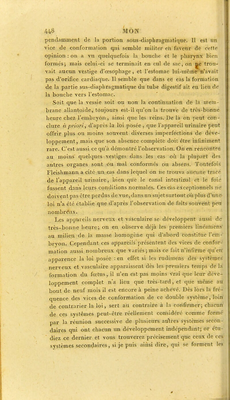 pendainmcnt de la porlion sous-diaphragmatique. Il est un vice de conformation qjii semble militer en favenr de cette opinion : on a vu quelquefois la bouche et le pharynx bien formés; mais celui-ci se terminait en cul de sac, on ne trou- vait aucun vestige d'œsophage, et l'estomac lui-même n'avait pas d'orifice cardiaque. Il semble que dans ce cas la formation de la partie sus-diaphragmatique du tube digestif ait eu lieu de la bouche vers l'estomac. Soit que la vessie soit ou non la continuation de la mem- brane allantoïde, toujours est-il qu'on la trouve de très-bonne heure chez l'embryon, ainsi que les reins. De là on peut con- clure a priori, d'après la loi posée , que l'appareil urinaire peut offrir plus ou moins souvent diverses imperfections de déve- loppement, mais que son absence complète doit être infiniment rare. C'est aussi ce qu'à démontré l'observation. On en rencontre au moins quelques vestiges dans les cas où la plupart des autres organes sont ou mal conformés ou absens. Toutefois Fleishmann a cité un cas dans lequel on ne trouva aucune trac^ de l'appareil urinaire, bien que le canal intestinal et le foie fussent dans leurs conditions normales. Ces cas exceptionnels ne doivent pas être perdus de vue, dans un sujet surtout où plus d'une loi n*a été établie que d'après l'observation de faits souvent peu nombreux. Les appareils nerveux et vasculaire se développent aussi de très-bonne heure; on en observe déjà les premiers linéamens au milieu de la masse homogène qui d'abord constitue l'em- bryon. Cependant ces appareils présentent des vices de confor- mation aussi nombreux que variés; mais ce fait n'infirme qu'en apparence la loi posée : en effet si les l'udimens des systèmes nerveux et vasculaire apparaissent dès les premiers temps de la formation du fœtus, il n'en est pas moins vrai que leur déve- loppement complet n'a lieu que très-tard, et que même au bout de neuf mois il est encore à peine achevé. Dès lors la fré- quence des vices de conformation de ce double système, loin de contrarier la loi, sert au contraire à la confirmer; chacun de ces systèmes peut-être réellement considéré comme formé par la réunion successive de plusieurs autres systèmes secon- daires qui ont chacun un développement indépendant; or étu- diez ce dernier et vous trouverez précisément que ceux de ces systèmes secondaires, si je puis ainsi dire, qui se forment les