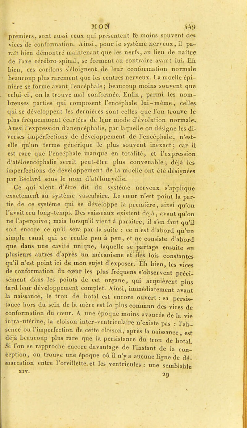 MOtf 4-49 premiers, sont aussi ceux qui présentent Ye moins souvent des vices de conformation. Ainsi, pour le système nerveux, il pa- rait bien démontré maintenant que les nerfs, au lieu de naître de l'axe cérébro-spinal, se forment au contraire avant lui. Eli bien, ces cordons s'éloignent de leur conformation normale beaucoup plus rarement que les centres nerveux. La moelle épi- nière se forme avant l'encéphale; beaucoup moins souvent que celui-ci, on la trouve mal conformée. Enfin, parmi les nom- breuses parties qui composent l'encéphale lui-même, celles qui se développent les dernières sont celles que l'on trouve le plus fréquemment écartées de le,ur mode d'évolution normale. Aussi l'expression d'anencéphalie, par laquelle on désigne les di- verses impérfections de développement de l'encéphale, n'est- elle qu'un terme générique le plus souvent inexact; car il est rare que l'encéphale manque en totalité, et l'expression d'atéloencéphalie serait peut-être plus convenable ; déjà les imperfections de développement de la moelle ont élé désignées par Béclard sous le nom d'alélomyélie. Ce qui vient d'être dit du système nerveux s'applique exactemer/t au système vasculaire. Le cœur n'est point la par- tie de ce système qui se développe la première, ainsi qu'on l'avait cru long-temps. Des vaisseaux existent déjà, avant qu'on ne l'aperçoive; mais lorsqu'il vient à paraître, il s'en faut qu'il soit encore ce qu'il sera par la suite : ce n'est d'abord qù'un simple canal qui se renfle peu à peu, et ne consiste d'abord que dans une cavité unique, laquelle se partage ensuite en plusieurs autres d'après un mécanisme et des lois constantes qu'il n'est point ici de mon sujet d'exposer. Eh bien, les vices de conformation du cœur les plus fréquens s'observent préci- sément dans les points de cet organe, qui acquièrent plus tard leur développement complet. Ainsi, immédiatement avant la naissance, le trou de botal est encore ouvert : sa persis- tance hors du sein de la mère est le plus commun des vices de conformation du cœur. A une époque moins avancée de la vie intra-utérine, la cloison inter-ventriculaire n'existe pas : l'ab- sence ou l'imperfection de cette cloison, après la naissance, est déjà beaucoup plus rare que la persistance du trou de botal Si l'on se rapproche encore davantage de l'instant de la con- ception, on trouve une époque où il n'y a aucune ligne de dé- marcation entre l'oreillette, et les ventricules : une semblable . X1V-