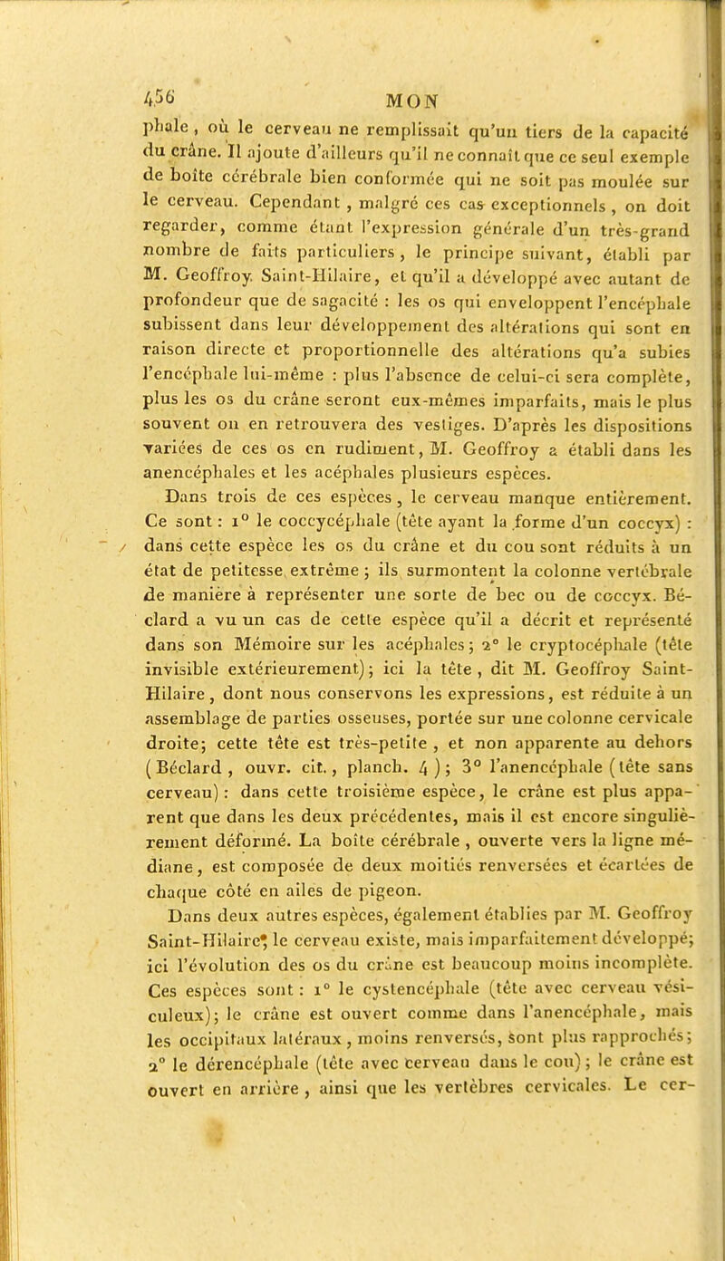 plialc , où le cerveau ne remplissait qu'un tiers de la capacité du crâne. Il ajoute d'ailleurs qu'il ne connaît que ce seul exemple de boîte cérébrale bien conformée qui ne soit pas moulée sur le cerveau. Cependant , malgré ces cas exceptionnels , on doit regarder, comme étant l'expression générale d'un très-grand nombre de faits particuliers, le principe suivant, établi par M. Geoffroy. Sain t-Hil aire, et qu'il a développé avec autant de profondeur que de sagacité : les os qui enveloppent l'encéphale subissent dans leur développement des altérations qui sont en raison directe et proportionnelle des altérations qu'a subies l'encéphale lui-même : plus l'absence de celui-ci sera complète, plus les os du crâne seront eux-mêmes imparfaits, mais le plus souvent on en retrouvera des vestiges. D'après les dispositions Tariées de ces os en rudiment, M. Geoffroy a établi dans les anencépbales et les acéphales plusieurs espèces. Dans trois de ces espèces, le cerveau manque entièrement. Ce sont : i° le coccycéphale (tête ayant la forme d'un coccyx) : dans cette espèce les os du crâne et du cou sont réduits à un état de petitesse extrême ; ils surmontent la colonne vertébrale de manière à représenter une sorte de bec ou de coccyx. Bé- clard a vu un cas de cette espèce qu'il a décrit et représenté dans son Mémoire sur les acéphales ; 2° le cryptocépliale (tête invisible extérieurement) ; ici la tête , dit M. Geoffroy Saint- Hilaire , dont nous conservons les expressions, est réduite à un assemblage de parties osseuses, portée sur une colonne cervicale droite; cette tête est très-petite , et non apparente au dehors ( Béclard , ouvr. cit., planch. 4); 3° l'anencéphale (tête sans cerveau) : dans cette troisième espèce, le crâne est plus appa- rent que dans les deux précédentes, mais il est encore singuliè- rement déformé. La boîte cérébrale , ouverte vers la ligne mé- diane, est composée de deux moitiés renversées et écartées de chaque côté en ailes de pigeon. Dans deux autres espèces, également établies par M. Geoffroy Saint-Hilaire^ le cerveau existe, mais imparfaitement développé; ici l'évolution des os du crâne est beaucoup moins incomplète. Ces espèces sont : i° le cystencéphale (tête avec cerveau vési- culeux); le crâne est ouvert comme dans l'anencéphale, mais les occipitaux latéraux, moins renversés, sont plus rapprochés; a° le dérencéphale (tète avec cerveau dans le cou) ; le crâne est ouvert en arrière , ainsi que les vertèbres cervicales. Le cer-