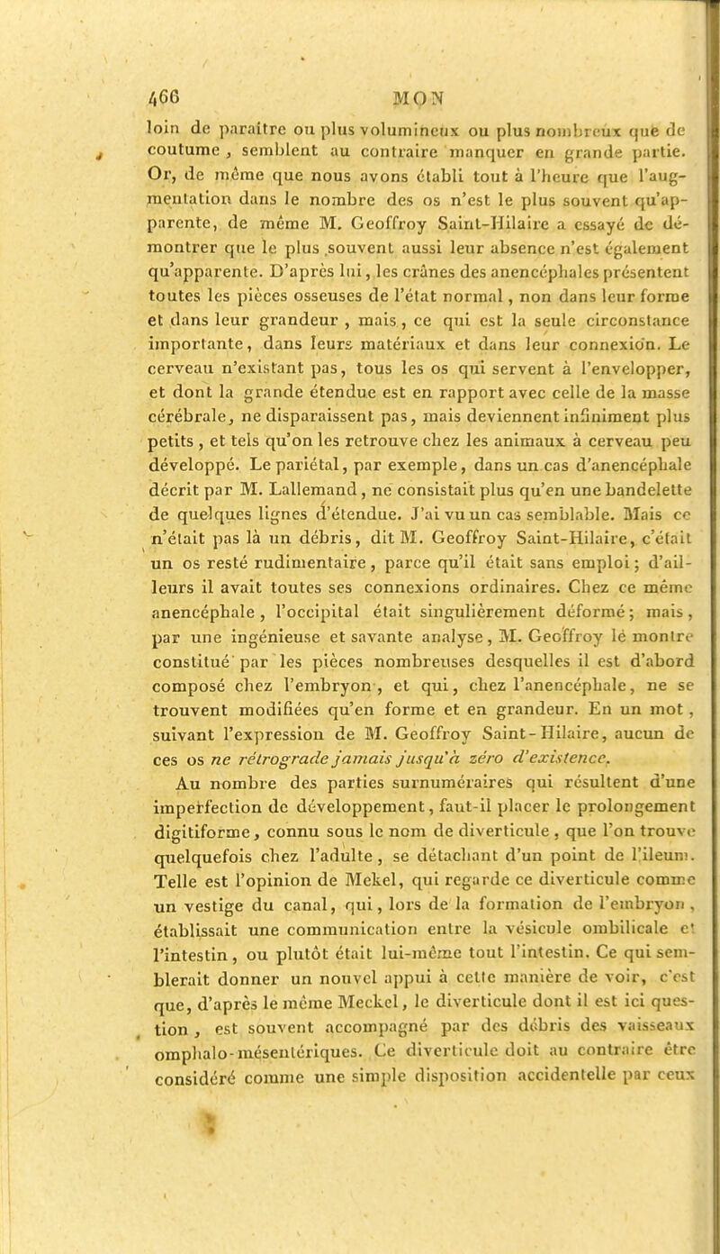 loin de paraître ou plus volumineux ou plus nombreux que de coutume , semblent au contraire manquer en grande partie. Or, de même que nous avons établi tout à l'heure que l'aug- mentation dans le nombre des os n'est le plus souvent qu'ap- parente, de même M. Geoffroy Sainl-IIilaire a essayé de dé- montrer que le plus souvent aussi leur absence n'est également qu'apparente. D'après lui, les crânes des anencépliales présentent toutes les pièces osseuses de l'état normal, non dans leur forme et dans leur grandeur , mais, ce qui est la seule circonstance importante, dans leurs matériaux et dans leur connexion. Le cerveau n'existant pas, tous les os qui servent à l'envelopper, et dont la grande étendue est en rapport avec celle de la masse cérébrale, ne disparaissent pas, mais deviennent infiniment plus petits , et tels qu'on les retrouve chez les animaux à cerveau peu développé. Le pariétal, par exemple, dans un cas d'anencépliale décrit par M. Lallemand, ne consistait plus qu'en une bandelette de quelques lignes a'étendue. J'ai vu un cas semblable. Mais ce n'était pas là un débris, dit M. Geoffroy Saint-Hilaire, c'était un os resté rudimentaire, parce qu'il était sans emploi; d'ail- leurs il avait toutes ses connexions ordinaires. Chez ce mémo anencéphale , l'occipital était singulièrement déformé; mais, par une ingénieuse et savante analyse, M. Geoffroy lé montre constitué par les pièces nombreuses desquelles il est d'abord composé chez l'embryon , et qui, chez l'anencéphale, ne se trouvent modifiées qu'en forme et en grandeur. En un mot, suivant l'expression de M. Geoffroy Saint-Hilaire, aucun de ces os ne rétrograde jamais jusqu'à zéro d'existence. Au nombre des parties surnuméraires qui résultent d'une imperfection de développement, faut-il placer le prolongement digitiforme, connu sous le nom de diverticule , que l'on trouve quelquefois chez l'adulte, se détachant d'un point de l'ileum. Telle est l'opinion de Mekel, qui regarde ce diverticule comme un vestige du canal, qui, lors de la formation de l'embryon, établissait une communication entre la vésicule ombilicale c! l'intestin, ou plutôt était lui-même tout l'intestin. Ce qui sem- blerait donner un nouvel appui à celte manière de voir, c'est que, d'après le même Meckel, le diverticule dont il est ici ques- tion , est souvent accompagné par des débris des vaisseaux omphalo-mésentériques. Ce diverticule doit au contraire être considéré comme une simple disposition accidentelle par ceux