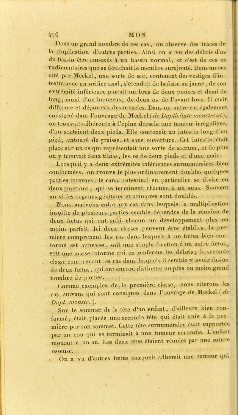 Dons un grand nombre de ces cas, on observe des Iraces dt* la duplication d'aulres parties. Ainsi on a vu des débris d'os du.bassin être annexés à un bassin normal, et c'est de ces os rudimentaires que se détachait le membre surajouté. Dans un cas cité par Meckel, une sorte de sac, contenant des vestiges d'in- testin avec un orifice anal, s'étendait de la fesse au jarret, de son extrémité inférieure partait un bras de deux pouces et demi de long, muni d'un humérus, de deux os de l'avant-bras. Il était difforme et dépourvu des muscles. Dans un autre cas également consigné dans l'ouvrage de Meckel ( de Duplicitate monstrosà , on trouvait adhérente à l'épine dorsale une tumeur irrégulière, d'où sortaient deux pieds. Elle contenait un intestin long d'un pied, entouré de graisse, et sans ouverture. Cet intestin était placé sur un os qui représentait une sorte de sacrum, et de plus on y trouvait deux tibias, les os de deux pieds et d'une main. Lorsqu'il y a deux extrémités inférieures surnuméraires bien conformées, on trouve le plus ordinairement doubles quelques parties internes : le canal intestinal en particulier se divise en deux portions, qui se terminent chacune à un anus. Souvent aussi les organes génitaux et urinaires sont doublés. Nous arrivons enfin aux cas dans lesquels la multiplication insolite de plusieurs parties semble dépendre de la réunion de deux fœtus qui ont subi chacun un développement plus ou moins parfait. Ici deux classes peuvent être établies, la pre- mière comprenant les cas dans lesquels à un fœtus bien con- formé est annexée , soit une simple fraction d'un antre fœtus, soit une masse informe qui en renferme les débris; la seconde classe comprenant les cas dans lesquels il semble y avoir fusion de deux fœtus, qui ont encore distinctes uu plus ou moins grand nombre de parties. Comme exemples de la première classe, nous citerons les cas suivans qui sont consignés dans l'ouvrage de Meckel ( de Dupl. monstr. ). Sur Je sommet de la tête d'un enfant, d'ailleurs bien con- formé, était placée une seconde tête qui était unie à la pre- mière par son sommet. Cette tête surnuméraire était supportée par un cou qui se terminait à une tumeur arrondie. L'enfar.t mourut à un an. Les deux têtes étaient réunies par une su (ni c osseuse. . On a vu d'autres fœtus auxquels adhérait une tumeur qm.