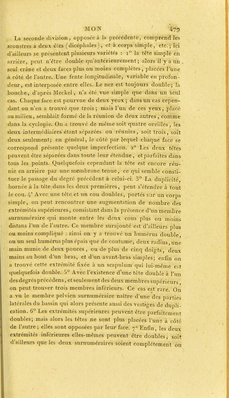 La seconde division, opposée à la précédente, comprend les monstres à deux êtes (dicéphales), et à corps simple, etc. ; ici d'ailleurs se présentent plusieurs variétés : i° la tête simple eu arrière, peut n'être double qu'antérieurement; alors il y a un . seul crâne et deux faces plus ou moins complètes, placées l'une à côté de l'autre. Une fente longitudinale, variable en profon- deur, est interposée entre elles. Le nez est toujours double; la bouche, d'après Meckel, n'a été vue simple que dans un seul cas. Chaque face est pourvue de deux yeux ; dans un cas cepen- dant on n'en a trouvé que trois; mais l'un de ces yeux, placé au milieu, semblait formé de la réunion de deux autres, comme dans la cyclopie. On a trouvé de même soit quatre oreilles , les deux intermédiaires étant séparées ou réunies, soit trois, soit deux seulement; en général, le côté par lequel chaque face se correspond présente quelque imperfection. 2° Les deux têtes peuvent être séparées dans toute leur étendue, et parfaites dans tous les points. Quelquefois cependant la tête est encore réu- nie en arrière par une membrane tenue, ce qui semble consti- tuer le passage du degré précédent à celui-ci. 3° La duplicité, bornée à la tète dans les deux premières, peut s'étendre à tout le cou. /(° Avec une tête et un cou doubles, portés sur un corps simple, on peut rencontrer une augmentation de nombre des extrémités supérieures, consistant dans la présence d'un membre surnuméraire qui monte entre les deux cous plus ou moins distans l'un de l'autre. Ce membre surajouté est d'ailleurs plus ou moins compliqué : ainsi on y a trouvé un humérus double, ou un seul humérus plus épais que de coutume, deux radius, une main munie de deux pouces, ou de plus de cinq doigts, deux mains au bout d'un bras, et d'un avant-bras simples; enfin on a trouvé cette extrémité fixée à un scapulum qui lui-même est quelquefois double. 5° Avec l'existence d'une tête double à l'un des degrés précédens, et seulement des deux membres supérieurs on peut trouver trois membres inférieurs. Ce cas est rare. On a vu le membre pelvien surnuméraire naître d'une des parties latérales du bassin qui alors présente aussi des vestiges de dupli- cation. 6° Les extrémités supérieures peuvent être parfaitement doubles; mais alors les têtes ne sont plus placées l'une à côte de l'autre; elles sont opposées par leur face. 7° Enfin, les deux extrémités inférieures elles-mêmes peuvent être doubles, soit d'ailleurs que les deux surnuméraires soient complètement ou