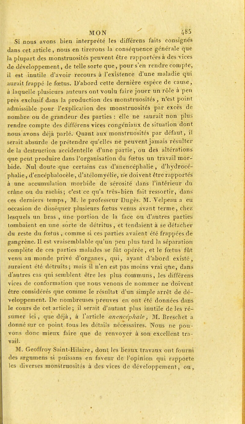 Si nous avons bien interprété les différens faits consignés dans cet article, nous en tirerons la conséquence générale que la plupart des monstruosités peuvent être rapportées à des vices de développement, de telle sorte que, pour s'en rendre compte, il est inutile d'avoir recours à l'existence d'une maladie qui aurait frappé le fœtus. D'abord cette dernière espèce de cause, à laquelle plusieurs auteurs ont voulu faire jouer un rôle à peu près exclusif dans la production des monstruosités, n'est point admissible pour l'explicaiion des monstruosités par excès de nombre ou de grandeur des parties : elle ne saurait non plus rendre compte des différens vices congéniaux de situation dont nous avons déjà parlé. Quant aux monstruosités par défaut, il serait absurde de prétendre qu'elles ne peuvent jamais résulter de la destruction accidentelle d'une partie, ou des altérations que peut produire dans l'organisation du fœtus un travail mor- bide. Nul doute que certains cas d'anencéphalie, d'hydrocé- phalie, d'encéphalocèle, d'atélomyélie, ne doivent être rapportés à une accumulation morbide de sérosité dans l'intérieur du crâne ou du rachis; c'est ce qu'a très-bien fait ressortir, dans ces derniers temps, M. le professeur Dugès. M. Velpeau a eu occasion de disséquer plusieurs fœtus venus avant terme, chez lesquels un bras , une portion de la face ou d'autres parties tombaient en une sorte de détritus, et tendaient à se détacher du reste du fœtus , comme si ces parties avaient été frappées de gangrène. Il est vraisemblable qu'un peu plus tard la séparation complète de ces parties malades se fût opérée, et le fœtus fût venu au monde privé d'organes, qui, ayant d'abord existé, auraient été détruits; mais il n'en est pas moins vrai qtie, dans d'autres cas qui semblent être les plus communs, les différens vices de conformation que nous venons de nommer ne doivent être considérés que comme le résultat d'un simple arrêt de dé- veloppement. De nombreuses preuves en ont été données dans le cours de cet article; il serait d'autant plus inutile de les ré- sumer ici, que déjà, à l'article anencéphale, M. Breschet a donné sur ce point tous les détails nécessaires. Nous ne pou- vons donc mieux faire que de renvoyer à son excellent tra- vail. M. Geoffroy Saint-Hilaire, dont les beaux travaux ont fourni des argumens si puissans en faveur de l'opinion qui rapporte les diverses monstruosités à des vices de développement, ou,