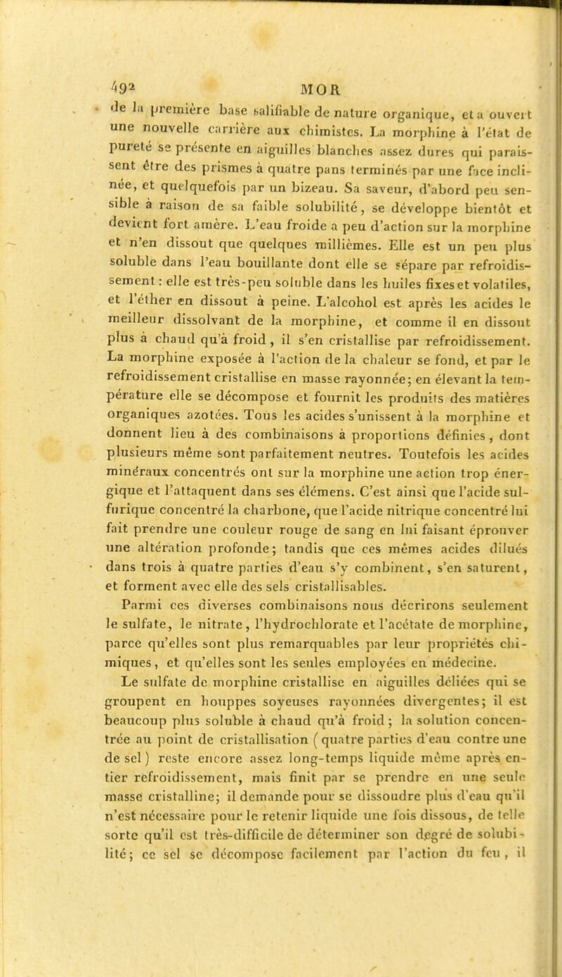 Je la première base salifiable de nature organique, et a ouvert une nouvelle carrière aux chimistes. La morphine à l'état de pureté se présente en aiguilles blanches assez dures qui parais- sent être des prismes à quatre pans terminés par une face incli- née, et quelquefois par un bizeau. Sa saveur, d'abord peu sen- sible à raison de sa faible solubilité, se développe bientôt et devient fort ainère. L'eau froide a peu d'action sur la morphine et n'en dissout que quelques millièmes. Elle est un peu plus soluble dans l'eau bouillante dont elle se sépare par refroidis- sement : elle est très-peu soluble dans les huiles fixes et volatiles, et l'éther en dissout à peine. L'alcohol est après les acides le meilleur dissolvant de la morphine, et comme il en dissout plus à chaud qu'à froid, il s'en cristallise par refroidissement. La morphine exposée à l'action de la chaleur se fond, et par le refroidissement cristallise en masse rayonnée; en élevant la tem- pérature elle se décompose et fournit les produits des matières organiques azotées. Tous les acides s'unissent à la morphine et donnent lieu à des combinaisons à proportions définies, dont plusieurs même sont parfaitement neutres. Toutefois les acides minéraux concentrés ont sur la morphine une action trop éner- gique et l'attaquent dans ses élémens. C'est ainsi que l'acide sul- furique concentré la charbone, que l'acide nitrique concentré lui fait prendre une couleur rouge de sang en lui faisant éprouver une altération profonde; tandis que ces mêmes acides dilués dans trois à quatre parties d'eau s'y combinent, s'en saturent, et forment avec elle des sels cristallisables. Parmi ces diverses combinaisons nous décrirons seulement le sulfate, le nitrate, l'hydrochlorate et l'acétate de morphine, parce qu'elles sont plus remarquables par leur propriétés chi- miques, et qu'elles sont les seules employées en 'médecine. Le sulfate de morphine cristallise en aiguilles déliées qui se groupent en houppes soyeuses rayonnées divergentes; il est beaucoup plus soluble à chaud qu'à froid ; la solution concen- trée au point de cristallisation (quatre parties d'eau contre une de sel ) reste encore assez long-temps liquide même après en- tier refroidissement, mais finit par se prendre en une seule masse cristalline; il demande pour se dissoudre plus d'eau qu'il n'est nécessaire pour le retenir liquide une fois dissous, de telfc sorte qu'il est très-difficile de déterminer son degré de solubi- lité; ce sel se décompose facilement par l'action du feu, il