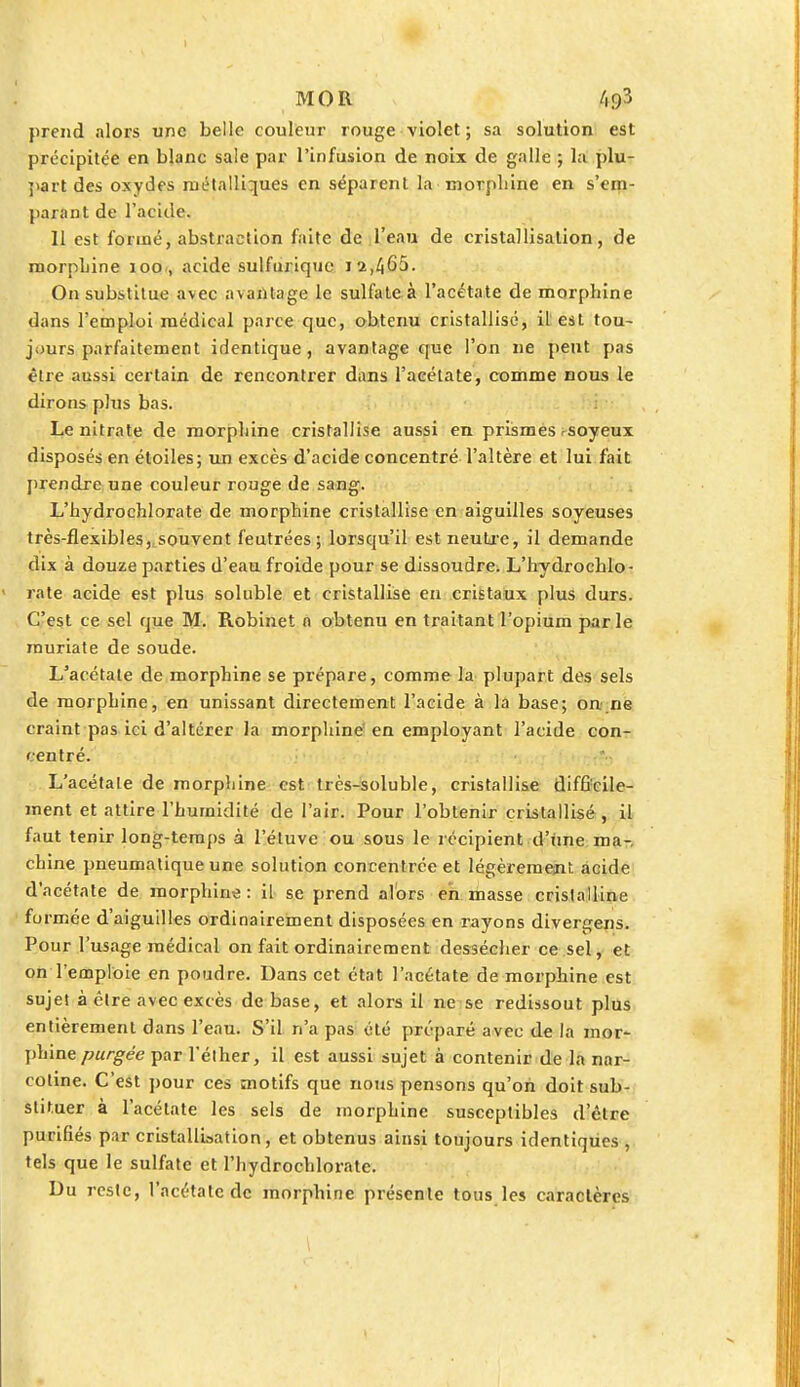 prend alors une belle couleur rouge violet ; sa solution est précipitée en blanc sale par l'infusion de noix de galle ; la plu- part des oxydes métalliques en séparent la rnorpliine en s'em- para nt de l'acide. 11 est formé, abstraction faite de l'eau de cristallisation, de morpLine 100 , acide sulfurique 1 2,465. On substitue avec avantage le sulfate à l'acétate de morphine dans l'emploi médical parce que, obtenu cristallisé, il est tou- jours parfaitement identique, avantage que l'on ne peut pas être aussi certain de rencontrer dans l'acétate, comme nous le dirons plus bas. Le nitrate de morphine cristallise aussi en prismes soyeux disposés en étoiles; un excès d'acide concentré l'altère et lui fait prendre une couleur rouge de sang. L'hydrochlorate de morphine cristallise en aiguilles soyeuses très-flexibles, souvent feutrées; lorsqu'il est-neutre, il demande dix à douze parties d'eau froide pour se dissoudre. L'hydrochlo- rate acide est plus soluble et cristallise en cristaux plus durs. C'est ce sel que M. Robinet a obtenu en traitant l'opium par le rauriate de soude. L'acétate de morphine se prépare, comme la plupart des sels de morphine, en unissant directement l'acide à la base; on ne craint pas ici d'altérer la morphine en employant l'acide con- centré. L'acétate de morphine est très-soluble, cristallise difficile- ment et attire l'humidité de l'air. Pour l'obtenir cristallisé, il faut tenir long-temps à l'étuve ou sous le récipient d'une ma-, chine pneumatique une solution concentrée et légèrement acide d'acétate de morphine: il se prend alors en masse cristalline formée d'aiguilles ordinairement disposées en rayons divergens. Pour l'usage médical on fait ordinairement dessécher ce sel, et on l'emploie en poudre. Dans cet état l'acétate de morphine est sujet à être avec excès de base, et alors il ne se redissout plus entièrement dans l'eau. S'il n'a pas été préparé avec de la mor- ]>hine purgée par l'éther, il est aussi sujet à contenir de la nar- cotine. C'est pour ces motifs que nous pensons qu'on doit sub- stituer à l'acétate les sels de morphine susceptibles d'être purifiés par cristallisation, et obtenus ainsi toujours identiques , tels que le sulfate et l'hydrochlorate. Du reste, l'acétate de morphine présente tous les caractères