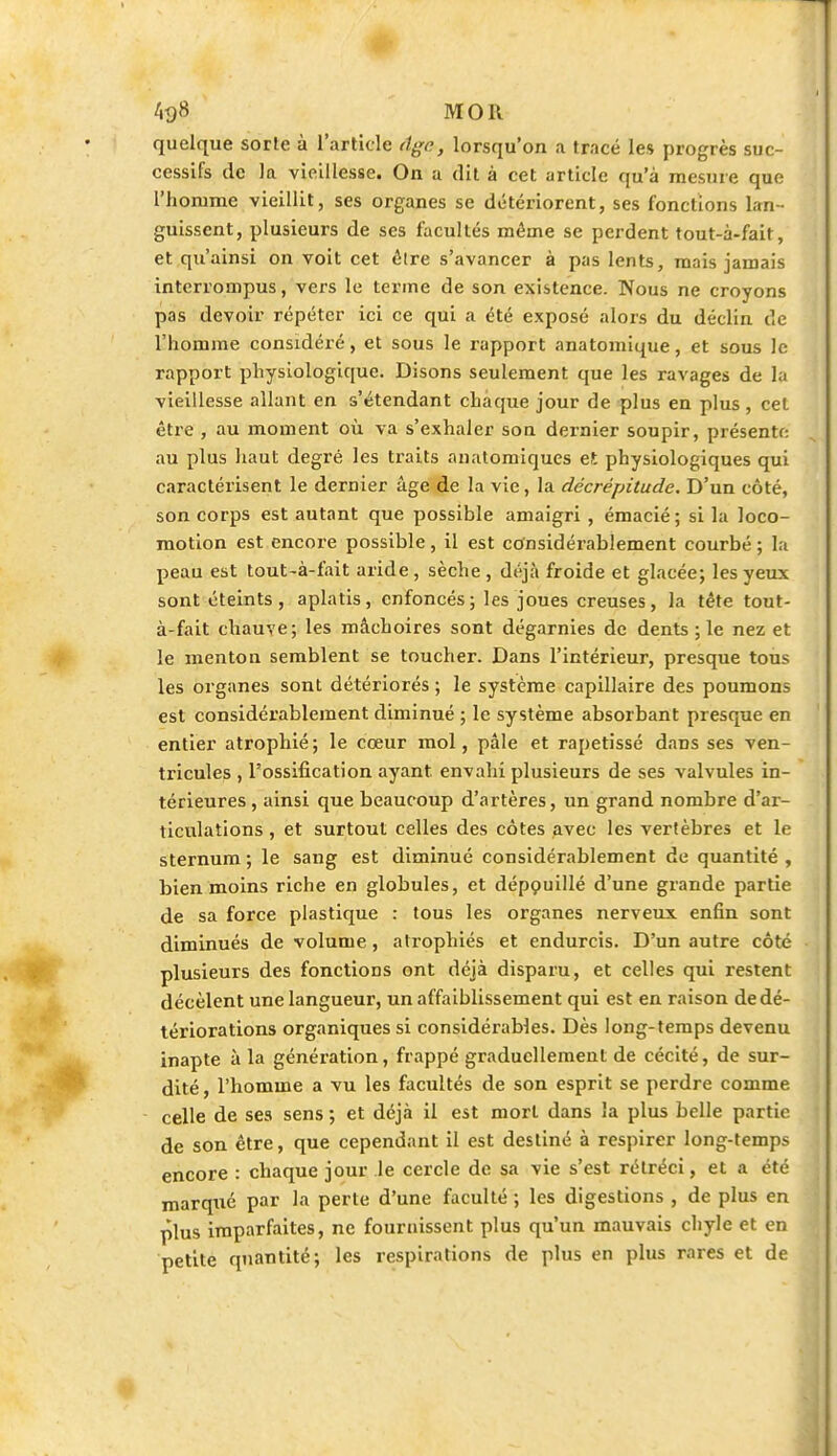 quelque sorte à l'article Age., lorsqu'on a tracé les progrès suc- cessifs de la vieillesse. On a dit à cet article qu'à mesure que l'homme vieillit, ses organes se détériorent, ses fonctions lan- guissent, plusieurs de ses facultés même se perdent tout-à-fait, et qu'ainsi on voit cet élre s'avancer à pas lents, mais jamais interrompus, vers le terme de son existence. Nous ne croyons pas devoir répéter ici ce qui a été exposé alors du déclin de l'homme considéré, et sous le rapport anatomique, et sous le rapport physiologique. Disons seulement que les ravages de la vieillesse allant en s'étendant chaque jour de plus en plus , cet être , au moment où va s'exhaler son dernier soupir, présente: au plus haut degré les traits anatomiques et physiologiques qui caractérisent le dernier âge de la vie, la décrépitude. D'un côté, son corps est autant que possible amaigri , émacié; si la loco- motion est encore possible, il est considérablement courbé ; la peau est tout-à-fait aride, sèche , déjà froide et glacée; les yeux sont éteints, aplatis, enfoncés; les joues creuses, la tête tout- à-fait chauve; les mâchoires sont dégarnies de dents ; le nez et le menton semblent se toucher. Dans l'intérieur, presque tous les organes sont détériorés ; le système capillaire des poumons est considérablement diminué ; le système absorbant presque en entier atrophié; le cœur mol, pâle et rapetissé dans ses ven- tricules , l'ossification ayant envahi plusieurs de ses valvules in- térieures , ainsi que beaucoup d'artères, un grand nombre d'ar- ticulations , et surtout celles des côtes avec les vertèbres et le sternum ; le sang est diminué considérablement de quantité , bien moins riche en globules, et dépouillé d'une grande partie de sa force plastique : tous les organes nerveux enfin sont diminués de volume, atrophiés et endurcis. D'un autre côté plusieurs des fonctions ont déjà disparu, et celles qui restent décèlent une langueur, un affaiblissement qui est en raison de dé- tériorations organiques si considérables. Dès long-temps devenu inapte à la génération, frappé graduellement de cécité, de sur- dité, l'homme a vu les facultés de son esprit se perdre comme celle de ses sens ; et déjà il est mort dans la plus belle partie de son être, que cependant il est destiné à respirer long-temps encore : chaque jour le cercle de sa vie s'est rétréci, et a été marqué par la perte d'une faculté ; les digestions , de plus en plus imparfaites, ne fournissent plus qu'un mauvais chyle et en petite quantité; les respirations de plus en plus rares et de