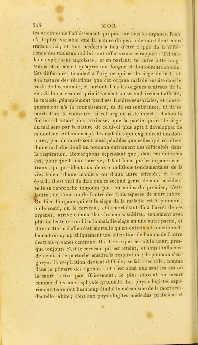 les al teintes de l'affaissement qui pèse sur tous les organes. Rien n'est plus variable que la nature du genre de mort dont nous traitons ici; et tout médecin a lieu d'être frappé de la diffé- rence des tableaux qui lui sont offerts sous ce rapport ? Tel ma- lade expire sans angoisses , et en parlant; tel autre lutte long- temps et ne meurt qu'après une longue et douloureuse agonie. Ces différences tiennent à l'organe qui est le siège du mal, et à la nature des réactions que cet organe malade suscite dans le reste de l'économie, et surtout dans les organes centraux de la vie. Si le cerveau est primitivement ou secondairement affecté, le malade généralement perd ses facultés sensoriales, et consé- quemment n'a la connaissance, ni de ses souffrances, ni de sa mort. C'est le contraire, si cet organe reste intact, et alors la fin sera d'autant plus anxieuse, que la partie qui est le siège du mal sera par la nature de celui-ci plus apte à développer de la douleur. Si l'on excepte les maladies qui engendrent des dou- leurs, peu de morts sont aussi pénibles que celles qui résultent d'une maladie aiguë du poumon entraînant des difficultés dans la respiration. Remarquons cependant que, dans ces différens cas, pour que la mort arrive, il faut bien que les organes cen- traux , qui président aux deux conditions fondamentales de la vie, soient d'une manière ou d'une autre affectés; et à cet égard, il est vrai de dire que ce second genre de mort acciden- telle se rapproche toujours plus ou moins du premier, c'est- à-dire , de l'une ou de l'autre des trois espèces de mort subite, bu bien l'organe qui est le siège de la maladie est le poumon, ou le cœur, ou le cerveau , et la mort étant dû à l'arrêt de ces orçanes, arrive comme dans les morts subites, seulement avec plus de lenteur : ou bien la maladie siège en une autre partie, et alors cette maladie n'est mortelle qu'en entraînant fonctionnel- lement ou sympathiquement une altération de l'un ou de l'autre des trois organes centraux. Il est rare que ce soit le cœur; pres- que toujours c'est le cerveau qui est atteint, et sous l'influence de celui-ci se perturbe ensuite la respiration ; le poumon s'en- gorge , la respiration devient difficile, se fait avec raie, comme dans la plupart des agonies ; et c'est ainsi que sauf les cas où la mort arrive par affaissement, le plus souvent on meurt comme dans une asphyxie graduelle. Les physio logistes expé- rimentateurs ont beaucoup étudié le mécanisme de la mort acci- dentelle subite ; c'est aux pliysiologites médecins praticiens et