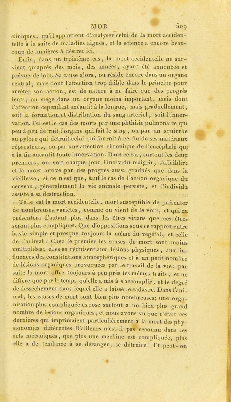 MOR 5oç) cliniques, qu'il appartient d'analyser celui de la mort acciden- telle à la suite de maladies aiguës, et la science a encore beau- coup de lumières à désirer ici. Enfin, dans un troisième cas, la mort accidentelle ne sur- vient qu'après des mois, des années, ayant été annoncée et prévue de loin. Sa cause alors , ou réside encore dans un organe central, mais dont l'affection trop faible dans le principe pour iirrêter son action, est de nature à ne faire que des progrès lents; ou siège dans un organe moins important, mais dont l'affection cependant anéantit à la longue, mais graduellement, soit la formation et distribution du sang artériel, soit l'inner- vation. Tel est le cas des morts par une phthisie pulmonaire qui peu à peu détruit l'organe qui fait le sang , ou par un squirrhe au pylore qui détruit celui qui fournit à ce fluide ses matériaux réparateurs, ou par une affection chronique de l'encéphale qu,i à la fin anéantit toute innervation. Dans ce cas, surtout les deux premiers, on voit chaque jour l'individu maigrir, s'affaiblir; et la mort arrive par des progrès aussi gradués que dans la vieillesse, si ce n'est que, sauf le cas de l'action organique du cerveau, généralement la vie animale persiste, et l'individu assiste à sa destruction. Telle est la mort accidentelle, mort susceptible de présenter de nombreuses variétés, comme on vient de le voir, et qui en présentera d'autant plus dans les êtres vivans que ces êtres seront plus compliqués. Que d'oppositions sous ce rapport entre la vie simple et presque toujours la même du végétal, et celle de l'animal ? Chez Je premier les causes de mort sont moins multipliées; elles se réduisent aux lésions physiques, aux in- fluences des constitutions atmosphériques et à un petit nombre de lésions organiques provoquées par le travail de la vie ; par suite la mort offre toujours à peu près les mêmes traits , et ne diffère que parle temps qu'elle a mis à s'accomplir , et le degré de dessèchement dans lequel elle a laissé le cadavre. Dans l'ani- mal, les causes de mort sont bien plus nombreuses; une orga- nisation plus compliquée expose surtout à un bien plus grand nombre de lésions organiques, et nous avons vu que c'était ces dernières qui imprimaient particulièrement à la mort des phy- sionomies différentes D'ailleurs n'est-il pas reconnu dans les arts mécaniques, que plus une machine est compliquée, plus elle a de tendance à se déranger, se détruire? Et peut-on