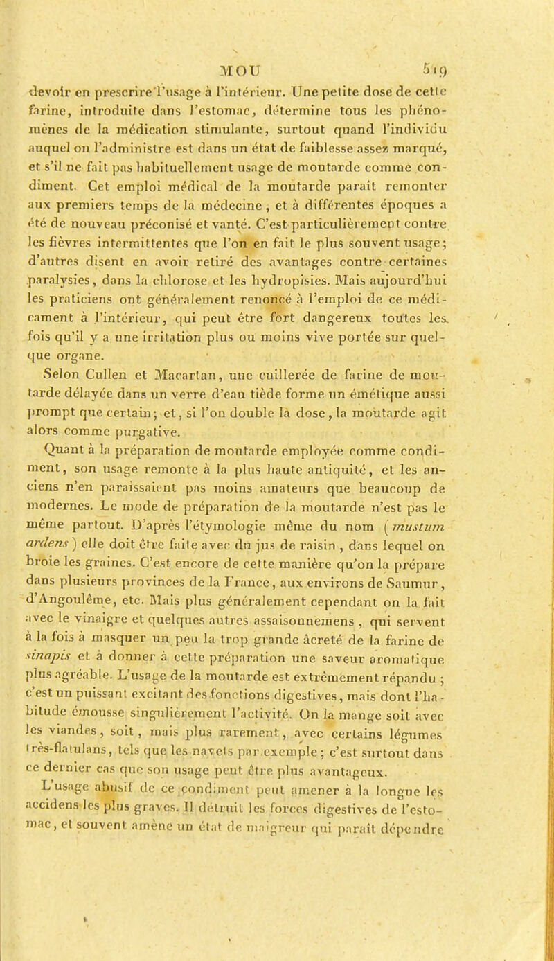 devoir en prescrire l'usage à l'intérieur. Une petite dose de cette firme, introduite dans l'estomac, détermine tous les phéno- mènes de la médication stimulante, surtout quand l'individu auquel on l'administre est dans un état de faiblesse assez marqué, et s'il ne fait pas habituellement usage de moutarde comme con- diment. Cet emploi médical de la moutarde paraît remonter aux premiers temps de la médecine, et à différentes époques a été de nouveau préconisé et vanté. C'est particulièrement contre les fièvres intermittentes que l'on en fait le plus souvent usage; d'autres disent en avoir retiré des avantages contre certaines paralysies, dans la chlorose et les hydropisies. Mais aujourd'hui les praticiens ont généralement renoncé à l'emploi de ce médi- cament à l'intérieur, qui peut être fort dangereux toutes les. fois qu'il y a une irritation plus ou moins vive portée sur quel- que organe. Selon Cullen et Maeartan, une cuillerée de farine de mou- tarde délayée dans un verre d'eau tiède forme un émélique aussi prompt que certain; et, si l'on double la dose, la moutarde agit alors comme purgative. Quanta la préparation de moutarde employée comme condi- ment, son usage remonte à la plus haute antiquité, et les an- ciens n'en paraissaient pas moins amateurs que beaucoup de modernes. Le mode de préparation de la moutarde n'est pas le même partout. D'après Pétymologie même du nom (mustum ardens ) elle doit être faite avec du jus de raisin , dans lequel on broie les graines. C'est encore de cette manière qu'on la prépare dans plusieurs provinces de la France, aux environs de Saumur, d'Angoulême, etc. Mais plus généralement cependant on la fait avec le vinaigre et quelques autres assaisonnemens , qui servent à la fois à masquer un peu la trop grande âcreté de la farine de sinapis et à donner à cette préparation une saveur aromatique plus agréable. L'usage de la moutarde est extrêmement répandu ; c'est un puissant excitant des fonctions digestives, mais dont l'ha - bitude émousse singulièrement l'activité. On la mange soit avec Jes viandes, soit, mais plus rarement, avec certains légumes très-flaiulans, tels que les navels par exemple; c'est surtout dans ce dernier cas que son usage peut être plus avantageux. L'usage abusif de ce .condiment peut amener à la longue 1rs accidens les plus graves. 11 détruit les forces digestives de l'esto- mac, et souvent amène un état de maigreur qui paraît dépendre