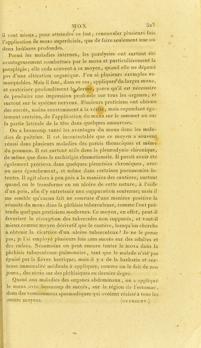 MOX 5a^5 il vaut mieux , pour alteindrc ce but, renouveler plusieurs fois l'application de moxa superficiels, que de faire seulement une ou deux brûlures profondes. Parmi les maladies internes, les paralysies ont surtout été avantageusement combattues par le moxa et particulièrement la paraplégie; elle cède souvent à ce moyen, quand elle ne dépend pas d'une altération organique. J'en ai plusieurs exemples re- marquables. Mais il faut, dans ce cas, appliquer'de-larges moxa, et cautériser.profondément lç^derme, parce qu'il est nécessaire de produire une impression profonde sur tous les organes, et surtout sur le système nerveux. Plusieurs praticiens ont obtenu des succès, moins constamment à la vérité, mais cependant éga- lement certains, de l'application du moxa sur le sommet ou sut- la partie latérale de la tête dans quelques amauroses. On a beaucoup vanté les avantages du moxa dans les mala- dies de poitrine. Il est incontestable que ce moyen a souvent réussi dans plusieurs maladies des parois thoraciques et même du poumon. Il est surtout utile dans la pleurodynie chronique, de même que dans la rachialgie rhumatismale. Il paraît avoir été également précieux dans quelques pleurésies chroniques, avec ou sans épanchement, et même dans certaines pneumonies la- tentes. Il agit alors à peu près à la manière des cautères, surtout quand on le transforme en un ulcère de cette nature, à l'aide d'un pois, afin d'y entretenir une suppuration soutenue; mais il me semble qu'aucun fait ne constate d'une manière positive la réussite du moxa dans la phthisie tuberculeuse, comme l'ont pré- tendu quelques praticiens modernes. Ce moyen, en effet, peut-il favoriser la résorption des tubercules non suppurés, et vaut-il mieux comme moyen dérivatif que le cautère, lorsqu'on cherche à obtenir la cicatrice d'un ulcère tuberculeux ? Je ne le pense pas; je l'ai employé plusieurs fois sans succès sur des adultes et des enfans. Néanmoins on peut encore tenter le moxa dans la phthisie tuberculeuse pulmonaire, tant que le malade n'est pas épuisé par la fièvre hectique; mais il y a de la barbarie et cer- taine immoralité médicale à appliquer, comme on le fait de nos jours, des moxa sur des phthisiques au dernier degré. Quant aux maladies des organes abdominaux , on a appliqué le moxa avec beaucoup de succès, sur la région de l'estomac, dans des vomissemens spasmodiques qui avoient résisté à tous les autres moyens. (gukbsknt.)