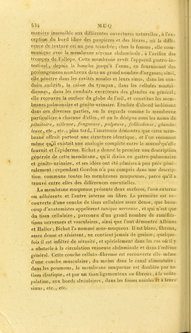 manière insensible aux différentes ouvertures naturelles, à l'ex- ception du bord libre des paupières et des lèvres, où la diffé- rence de texture est un peu tranchée; chez la femme , elle com- munique avec la membrane séreuse abdominale, à l'orifice des trompes de l'allope. Cette membrane revêt l'appareil gastro-in- testinal , depuis la bouche jusqu'à l'anus, en fournissant des pvolongemens nombreux dans un grand nombre d'organes; ainsi, elle pénètre dans les cavités nasales et leurs sinus, dans les con- duits auditifs, la caisse du tympan, dans les cellules mastoï- diennes, dans les conduits excréteurs des glandes en général; elle recouvre la surface du globe de l'œil, et constitue les mem- branes pulmonaire et génito-urinairc. Étudiée d'abord isolément dans ces diverses parties, on la regarda comme la membrane particulière à chacune d'elles, et on la désigna sous les noms de pituitairc, villeuse, fongueuse , pulpeuse, folliculeuse, glandu- leuse, etc., etc.; plus tard, l'anatomie démontra que cette mem- brane offrait partout une structure identique, et l'on reconnut même qu^il existait une analogie complète entre le mucus qu'elle fournit et l'épiderme. Bichat a donné le premier une description générale de cette membrane, qu'il divisa en gastro-pulmonaire et génito-urinaire, et ses idées ont été admises à peu près géné- ralement : cependant Gordon n'a pas compris dans une descrip- tion commune toutes les membranes muqueuses, parce qu'il a trouvé entre elles des différences essentielles. La membrane muqueuse présente deux surfaces, l'une externe ou adhérente et l'autre interne ou libre. La première est re- couverte d'une couche de tissu cellulaire assez dense, que beau- coup d'anatomistes appelèrent tunique nerveuse, et qui n'est que du tissu cellulaire, parcouru d'un grand nombre de ramifica- tions nerveuses et vasculaires, ainsi que l'ont démontré Albinus et Haller ; Bichat l'a nommé sous-muqucux. 11 est blanc, fibreux, assez dense et résistant, ne contient jamais de graisse; quelque- fois il est infiltré de sérosité, et spécialement dans les cas où il y a obstacle à la circulation veineuse abdominale et dans l'œdème général. Cette couche cellulo-fibreuse est recouverte elle-même d'une couche musculaire, du moins dans le canal alimentaire; dans les poumons, la membrane muqueuse est doublée par un tissu élastique, et par un tissu ligamenteux ou fibreux, à la voûte palatine, aux bords alvéolaires , dans les fosses nasales tt à leurs sinus , etc., etc.