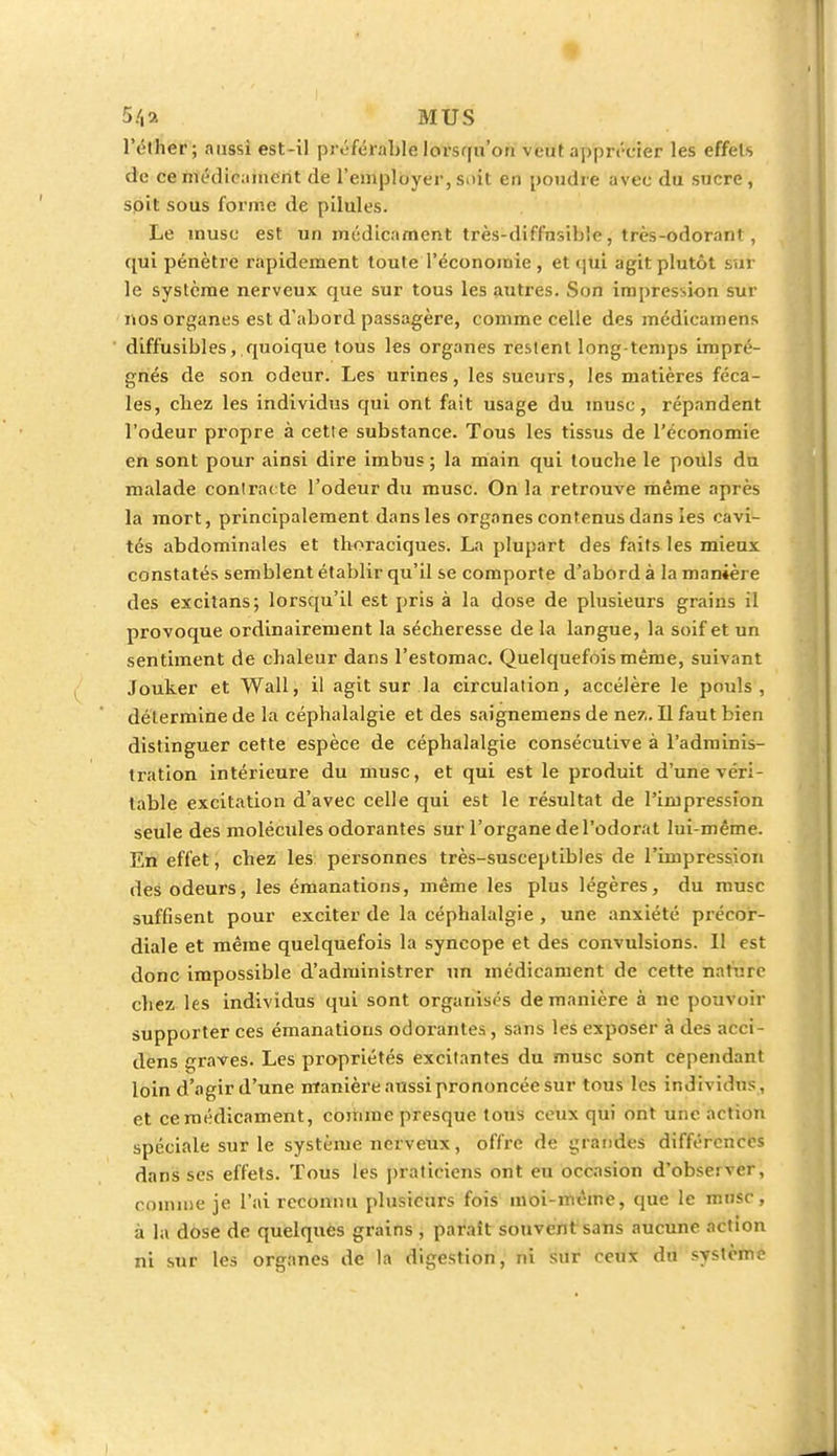 5/,a MUS lY'ther; aussi est-il préférable lorsqu'on veut apprécier les effels de ce médicament de l'employer, suit en poudre avec du sucre, soit sous forme de pilules. Le musc est un médicament très-diffusible, très-odorant, qui pénètre rapidement toute l'économie , et qui agit plutôt sur le système nerveux que sur tous les autres. Son impression sur nos organes est d'abord passagère, comme celle des médicamens diffusibles, quoique tous les organes restent long temps impré- gnés de son odeur. Les urines, les sueurs, les matières féca- les, cbez les individus qui ont fait usage du musc, répandent l'odeur propre à cette substance. Tous les tissus de l'économie en sont pour ainsi dire imbus ; la main qui touebe le pouls du malade contracte l'odeur du musc. On la retrouve même après la mort, principalement dans les organes contenus dans les cavi- tés abdominales et thoraciques. La plupart des faits les mieux constatés semblent établir qu'il se comporte d'abord à la manière des excitans; lorsqu'il est pris à la dose de plusieurs grains il provoque ordinairement la sécheresse de la langue, la soif et un sentiment de chaleur dans l'estomac. Quelquefois même, suivant Jouker et Wall, il agit sur la circulation, accélère le pouls, détermine de la céphalalgie et des saignemens de ne7,. Il faut bien distinguer cette espèce de céphalalgie consécutive à l'adminis- tration intérieure du musc, et qui est le produit d'une véri- table excitation d'avec celle qui est le résultat de l'impression seule des molécules odorantes sur l'organe de l'odorat lui-même. En effet, chez les personnes très-susceptibles de l'impression des odeurs, les émanations, même les plus légères, du musc suffisent pour exciter de la céphalalgie , une anxiété précor- diale et même quelquefois la syncope et des convulsions. Il est donc impossible d'administrer un médicament de cette harnrè chez les individus qui sont organisés de manière à ne pouvoir supporter ces émanations odorantes, sans les exposer à des acci- dens graves. Les propriétés excitantes du musc sont cependant loin d'agir d'une manière aussi prononcée sur tous les individus, et cemédicament, comme presque tous ceux qui ont une action spéciale sur le système nerveux, offre de grandes différences dans ses effets. Tous les praticiens ont eu occasion d'observer, comme je l'ai reconnu plusieurs fois moi-même, que le musc, à la dose de quelques grains , paraît souvent sans aucune action ni sur les organes de la digestion, ni sur ceux du système