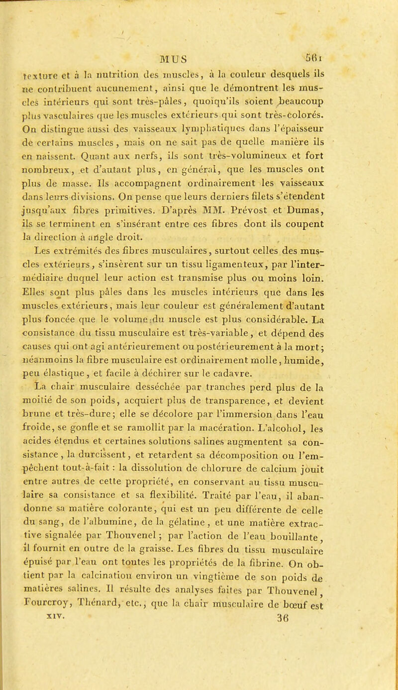 Texture et à la nutrition des muscles, à la couleur desquels ils ne contribuent aucunement, ainsi que le démontrent les mus- cles intérieurs qui sont très-pâles, quoiqu'ils soient .beaucoup plus vasculaires que les muscles extérieurs qui sont très-colorés. On distingue aussi des vaisseaux lymphatiques dans l'épaisseur de certains muscles, mais on ne sait pas de quelle manière ils en naissent. Quant aux nerfs, ils sont très-Yolumineux et fort nombreux, et d'autant plus, en général, que les muscles ont plus de masse. Ils accompagnent ordinairement les vaisseaux dans leurs divisions. On pense que leurs derniers filets s'étendent jusqu'aux fibres primitives. D'après MM. Prévost et Dumas, ils se terminent en s'iusérant entre ces fibres dont ils coupent la direction à angle droit. Les extrémités des fibres musculaires, surtout celles des mus- cles extérieurs, s'insèrent sur un tissu ligamenteux, par l'inter- médiaire duquel leur action est transmise plus ou moins loin. Elles sont plus pâles dans les muscles intérieurs que dans les muscles extérieurs, mais leur couleur est généralement d'autant plus foncée que le volume ;du muscle est plus considérable. La consistance du tissu musculaire est très-variable, et dépend des causes qui ont agi antérieurement ou postérieurement à la mort; néanmoins la fibre musculaire est ordinairement molle, humide, peu élastique , et facile à déchirer sur le cadavre. La chair musculaire desséchée par tranches perd plus de la moitié de son poids, acquiert plus de transparence, et devient brune et très-dure; elle se décolore par l'immersion dans l'eau froide, se gonfle et se ramollit par la macération. L'alcohol, les acides étendus et certaines solutions salines augmentent sa con- sistance , la durcissent, et retardent sa décomposition ou l'em- pêchent tout-à-fait : la dissolution de chlorure de calcium jouit entre autres de cette propriété, en conservant au tissu muscu- laire sa consistance et sa flexibilité. Traité par l'eau, il aban- donne sa matière colorante, qui est un peu différente de celle du sang, de l'albumine, de la gélatine, et une matière extrac- tive signalée par Thouvenel ; par l'action de l'eau bouillante, il fournit en outre de la graisse. Les fibres du tissu musculaire épuisé par l'eau ont toutes les propriétés de la fibrine. On ob- tient par la calcinatiou environ un vingtième de son poids de matières salines. Il résulte des analyses faites par Thouvenel, Fourcroy, Thénard, etc., que la chair musculaire de bœuf est *1V- 36