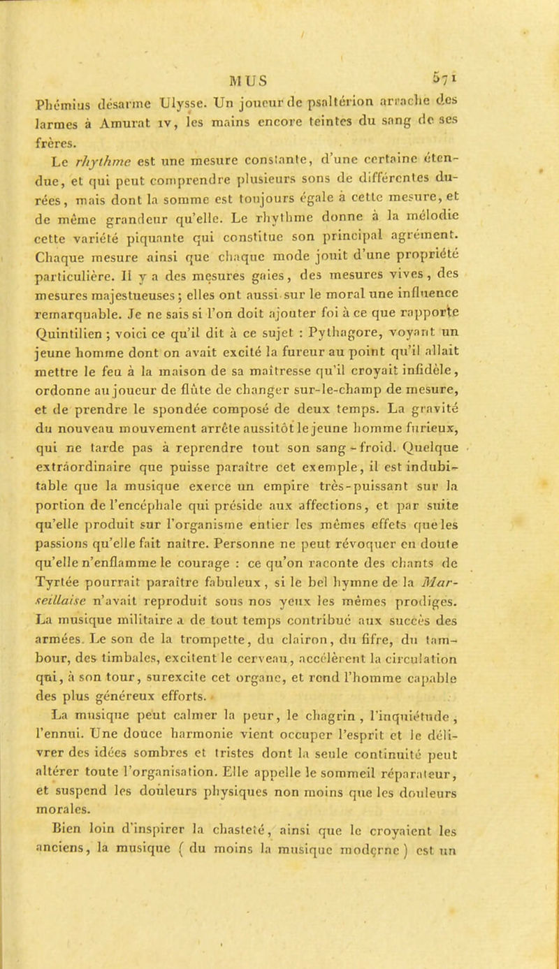 Phémius désarme Ulysse. Un joueur de psnltérion arrache des Jarmes à Amurat îv, les mains encore teintes du sang de ses frères. Le rhythme est une mesure constante, d'une certaine «'ten- due, et qui peut comprendre plusieurs sons de différentes du- rées, mais dont la somme est toujours égale à cette mesure, et de même grandeur qu'elle. Le rhythme donne à la mélodie cette variété piquante qui constitue son principal agrément. Chaque mesure «ainsi que chaque mode jouit d'une propriété particulière. II y a des mesures gaies, des mesures vives, des mesures majestueuses ; elles ont aussi sur le moral une influence remarquable. Je ne sais si l'on doit ajouter foi à ce que rapporte Quintilien ; voici ce qu'il dit à ce sujet : Pythagore, voyant un jeune homme dont on avait excité la fureur au point qu'il allait mettre le feu à la maison de sa maîtresse qu'il croyait infidèle, ordonne au joueur de flûte de changer sur-le-champ de mesure, et de prendre le spondée composé de deux temps. La gravité du nouveau mouvement arrête aussitôt le jeune homme furieux, qui ne tarde pas à reprendre tout son sang-froid. Quelque extraordinaire que puisse paraître cet exemple, il est indubi- table que la musique exerce un empire très-puissant sur la portion de l'encéphale qui préside aux affections, et par suite qu'elle produit sur l'organisme entier les mêmes effets que les passions qu'elle fait naître. Personne ne peut révoquer en doute qu'elle n'enflamme le courage : ce qu'on raconte des chants de Tyrtée pourrait paraître fabuleux, si le bel hymne de la Mar- seillaise n'avait reproduit sous nos yeux les mêmes prodiges. La musique militaire a de tout temps contribué aux succès des armées. Le son de la trompette, du clairon, du fifre, du tam- bour, des timbales, excitent le cerveau, accélèrent la circulation qui, à son tour, surexcite cet organe, et rend l'homme capable des plus généreux efforts. La musique peut calmer la peur, le chagrin, l'inquiétude, l'ennui. Une douce harmonie vient occuper l'esprit et le déli- vrer des idées sombres et tristes dont la seule continuité peut altérer toute l'organisation. Elle appelle le sommeil réparateur, et suspend les douleurs physiques non moins que les douleurs morales. Bien loin d'inspirer la chasteté, ainsi que le croyaient les anciens, la musique (du moins la musique moderne) est un