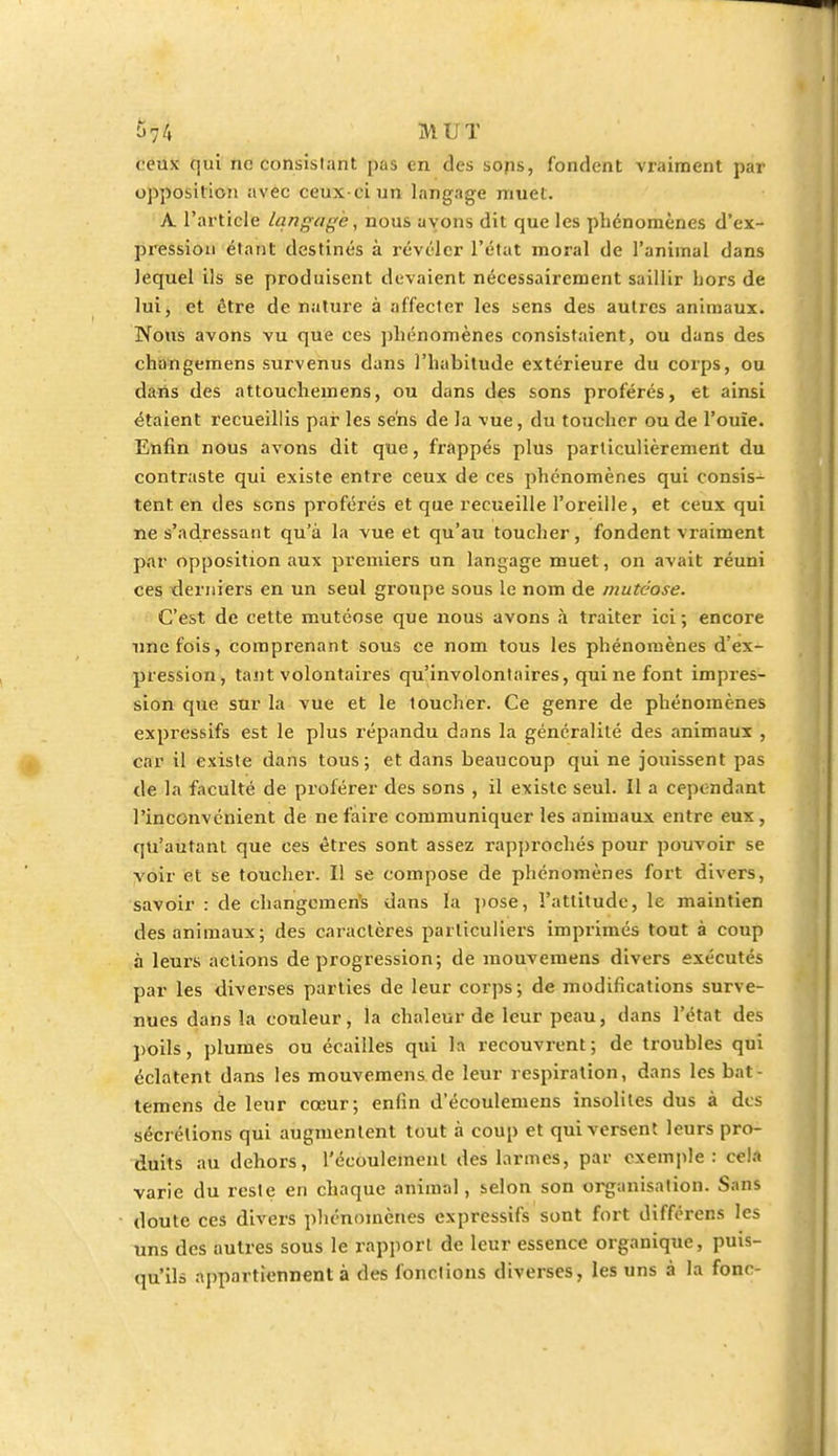 ceux qui ne consistant pas en des sons, fondent vraiment par opposition avec ceux-ci un langage muet. A. l'article langage, nous ayons dit que les phénomènes d'ex- pression étant destinés à révéler l'état moral de l'animal dans lequel ils se produisent devaient nécessairement saillir hors de lui, et être de nature à affecter les sens des autres animaux. Nous avons vu que ces phénomènes consistaient, ou dans des changemens survenus dans l'habitude extérieure du corps, ou dans des attouchemens, ou dans des sons proférés, et ainsi étaient recueillis par les sens de la vue, du toucher ou de l'ouïe. Enfin nous avons dit que, frappés plus particulièrement du contraste qui existe entre ceux de ces phénomènes qui consis- tent, en des sons proférés et que recueille l'oreille, et ceux qui ne s'adressant qu'à la vue et qu'au toucher, fondent vraiment par opposition aux premiers un langage muet, on avait réuni ces derniers en un seul groupe sous le nom de mutéose. C'est de cette mutéose que nous avons à traiter ici ; encore une fois, comprenant sous ce nom tous les phénomènes d'ex- pression, tant volontaires qu'involontaires, qui ne font impres- sion que sur la vue et le toucher. Ce genre de phénomènes expressifs est le plus répandu dans la généralité des animaux , car il existe dans tous; et dans beaucoup qui ne jouissent pas de la faculté de proférer des sons , il existe seul. Il a cependant l'inconvénient de ne faire communiquer les animaux entre eux , qu'autant que ces êtres sont assez rapprochés pour pouvoir se voir et se toucher. Il se compose de phénomènes fort divers, savoir : de changement dans la pose, l'attitude, le maintien des animaux; des caractères particuliers imprimés tout à coup à leurs actions de progression; de mouvemens divers exécutés par les diverses parties de leur corps; de modifications surve- nues dans la couleur, la chaleur de leur peau, dans l'état des poils, plumes ou écailles qui la recouvrent; de troubles qui éclatent dans les mouvemens de leur respiration, dans les bat- temens de leur cœur; enfin d'écoulemens insolites dus à des sécrétions qui augmentent tout à coup et qui versent leurs pro- duits au dehors, l'écoulement des larmes, par exemple : cela varie du reste en chaque animal, selon son organisation. Sans doute ces divers phénomènes expressifs sont fort différens les uns des autres sous le rapport de leur essence organique, puis- qu'ils appartiennent à des fonctions diverses, les uns à la fonr-