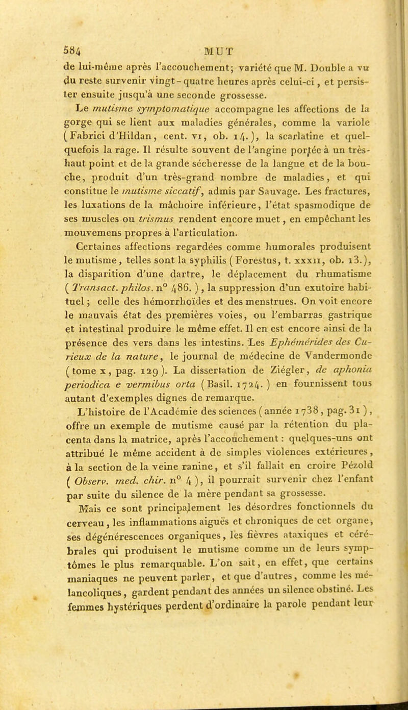 de lui-même après l'accouchement; variété que M. Double a vu (lu reste survenir vingt-quatre heures après celui-ci, et persis- ter ensuite jusqu'à une seconde grossesse. Le mutisme symptomatique accompagne les affections de la gorge qui se lient aux maladies générales, comme la variole ( Fabrici d'Hildan, cent, vi, ob. la scarlatine et quel- quefois la rage. Il résulte souvent de l'angine porjtéc à un très- haut point et de la grande sécheresse de la langue et de la bou- che , produit d'un très-grand nombre de maladies, et qui constitue le mutisme siccatif, admis par Sauvage. Les fractures, les luxations de la mâchoire inférieure, l'état spasmodique de ses muscles ou trismus rendent encore muet, en empêchant les mouvemens propres à l'articulation. Certaines affections regardées comme humorales produisent le mutisme, telles sont la syphilis ( Forestus, t. xxxn, ob. i3.), la disparition d'une dartre, le déplacement du rhumatisme ( Transact. philos. n° 486. ), la suppression d'un exutoire habi- tuel ; celle des hémorrhoïdes et des menstrues. On voit encore le mauvais état des premières voies, ou l'embarras gastrique et intestinal produire le même effet. Il en est encore ainsi de la présence des vers dans les intestins. Les Ephémérides des Cu- rieux de la nature, le journal de médecine de Vandermonde (tomex,pag. 129). La dissertation de Ziégler, de aphonia periodica e vermibus orta (Basil. 1724. ) en fournissent tous autant d'exemples dignes de remarque. L'histoire de l'Académie des sciences ( année 1738, pag. 31 ) , offre un exemple de mutisme causé par la rétention du pla- centa dans la matrice, après l'accouchement : quelques-uns ont attribué le même accident à de simples violences extérieures, à la section de la veine ranine, et s'il fallait en croire Pézold ( Observ. rned. chir. n° 4 ), il pourrait survenir chez l'enfant par suite du silence de la mère pendant sa grossesse. Mais ce sont principalement les désordres fonctionnels du cerveau, les inflammations aiguës et chroniques de cet organe ; ses dégénérescences organiques, lès fièvres ataxiques et céré- brales qui produisent le mutisme comme un de leurs symp- tômes le plus remarquable. L'on sait, en effet, que certains maniaques ne peuvent parler, et que d'autres, comme les mé- lancoliques , gardent pendant des années un silence obstiné. Les femmes hystériques perdent d'ordinaire la parole pendant leur