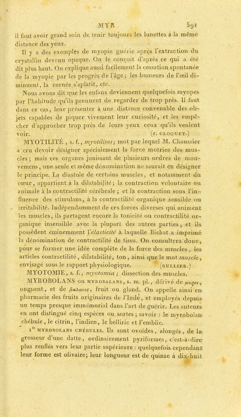 MYR Sqi il faut avoir grand soin de tenir toujours les lunettes à la même distance des yeux. Il y a des exemples de myopie guérie après l'extraction du crystallin devenu opaque. On le conçoit d'après ce qui a été dit plus haut. On explique aussi facilement la cessation spontanée de la myopie par les progrès de l'âge; les humeurs de l'œil di- minuent, la cornée s'aplatit, etc. Nous avons dit que les enfans deviennent quelquefois myopes par l'habitude qu'ils prennent de regarder de trop près. 11 faut dans ce cas, leur présenter à une distance convenable des ob- jets capables de piquer vivement leur curiosité, et les empê- cher d'approcher trop près de leurs yeux ceux qu'ils veulent voir. (J- cloquet.) MYOTIL1TÉ , s. f., myotililas; mot par lequel M. Chaussier a cru devoir désigner spécialement la force motrice des mus- cles ; mais ces organes jouissant de plusieurs ordres de mou- vemens, une seule e! même dénomination ne saurait en désigner le principe. La diastole de certains muscles, et notamment du cœur, appartient à la dilatabilité; la contraction volontaire ou animale à la contractilité cérébrale ; et la contraction sous l'in- fluence des stimulans, à la contractilité organique sensible ou , irritabilité. Indépendamment de ces forces diverses qui animent les muscles, ils partagent encore la tonicité ou contractilité or- ganique insensible avec la plupart des autres parties , et ils possèdent éminemment Vélasticité à laquelle Bichat a imprimé la dénomination de contractilité de tissu. On consultera donc, pour se former une idée complète de la force des muscles , les articles contractilité , dilatabilité, ton, ainsi que le mot muscle, envisagé sous le rapport physiologique. (rullier.) MYOTOMIE, s. f., myotomia ; dissection des muscles. MYROBOLANS ou myrobalans, s. m. pl., dérivé de pvçov, onguent, et de /3«a«kis-, fruit ou gland. On appelle ainsi en pharmacie des fruits originaires de l'Inde, et employés depuis un temps presque immémorial dans l'art de guérir. Les auteurs en ont distingué cinq espèces ou sortes ; savoir : le myrobolan> chébule, le citrin, l'indien, le belliric et l'emblic. r° myrobolans chébules. Ils sont ovoïdes , alongés , de la grosseur d'une datte, ordinairement pyriformes, c'est-à-dire plus renflés vers leur partie supérieure : quelquefois cependant leur forme est olivaire; leur longueur est de quinze à dix-huit