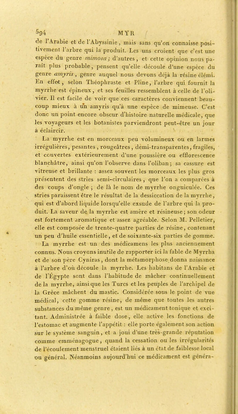 de l'Arabie et de l'Abyssinie, mais sans qu'on connaisse posi- tivement l'arbre qui la produit. Les uns croient que c'est une espèce du genre mimosa; d'autres, et cette opinion nous pa- raît plus probable, pensent qu'elle découle d'une espèce du genre amjris , genre auquel nous devons déjà la résine élémi. En effert, selon ïbéophraste et Pline, l'arbre qui fournit la myrrhe est épineux, et ses feuilles ressemblent à celle de l'oli- vier. Il est facile de voir que ces caractères conviennent beau- coup mieux à un amyris qu'à une espèce de mimeuse. C'est donc un point encore obscur d'histoire naturelle médicale, que les voyageurs et les botanistes parviendront peut-être un jour à éclaircir. La myrrhe est en morceaux peu volumineux ou en larmes irrégulières, pesantes , rougeâtres , demi-transparentes, fragiles, et couvertes extérieurement d'une poussière ou efflorescence blanchâtre, ainsi qu'on l'observe dans l'oliban; sa cassure est vitreuse et brillante : assez souvent les morceaux les plus gros présentent des stries semi-circulaires , que l'on a comparées à des coups d'ongle ; de là le nom de myrrhe onguiculée. Ces stries paraissent être le résultat de la dessiccation de la myrrhe, qui est d'abord liquide lorsqu'elle exsude de l'arbre qui la pro- duit. La saveur de la myrrhe est amère et résineuse; son odeur est fortement aromatique et assez agréable. Selon M. Pelletier, elle est composée de trente-quatre parties de résine, contenant un peu d'huile essentielle, et de soixante-six parties de gomme. La myrrhe est un des médicamens les plus anciennement connus. Nous croyons inutile de rapporter ici la fable de Myrrha et de son père Cyniras, dont la métamorphose donna naissance à l'arbre d'où découle la myrrhe. Les habitans de l'Arabie et de l'Egypte sont dans l'habitude de mâcher continuellement delà myrrhe, ainsi que les Turcs et les peuples de l'archipel de la Grèce mâchent du mastic. Considérée sous le point de vue médical, cette gomme résine, de même que toutes les autres substances du même genre , est un médicament tonique et exci- tant. Administrée à faible dose, elle active les fonctions de l'estomac et augmente l'appétit : elle porte également son action sur le système sanguin, et a joui d'une très-grande réputation comme emménagogue, quand la cessation ou les irrégularités de l'écoulement menstruel étaient liés à un état de faiblesse local ou général. Néanmoins aujourd'hui ce médicament est généra-