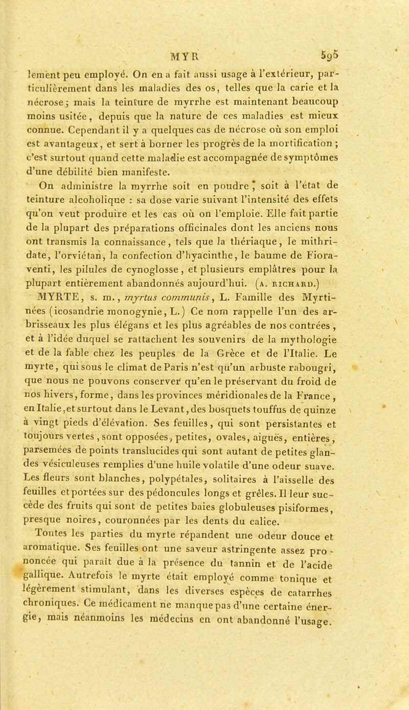 MYR lemcnt peu employé. On en a fait aussi usage à l'extérieur, par- ticulièrement dans les maladies des os, telles que la carie et la nécrose ; mais la teinture de myrrhe est maintenant beaucoup moins usitée, depuis que la nature de ces maladies est mieux connue. Cependant il y a quelques cas de nécrose où son emploi est avantageux, et sert à borner les progrès de la mortification ; c'est surtout quand cette maladie est accompagnée de symptômes d'une débilité bien manifeste. On administre la myrrhe soit en poudre * soit à l'état de teinture alcoholique : sa dose varie suivant l'intensité des effets qu'on veut produire et les cas où on l'emploie. Elle fait partie de la plupart des préparations officinales dont les anciens nous ont transmis la connaissance, tels que la thériaque, le mithri- date, l'orviétan, la confection d'hyacinthe, le baume de Fiora- venti, les pilules de cynoglosse, et plusieurs emplâtres pour la plupart entièrement abandonnés aujourd'hui, (a. richard.) MYRTE, s. m., myrtus communis, L. Famille des Myrti- nées (icosandrie monogynie, L.) Ce nom rappelle l'un des ar- brisseaux les plus élégans et les plus agréables de nos contrées , et à l'idée duquel se rattachent les souvenirs de la mythologie et de la fable chez les peuples de la Grèce et de l'Italie. Le myrte, qui sous le climat de Paris n'est qu'un arbuste rabougri, que nous ne pouvons conserver qu'en le préservant du froid de nos hivers, forme, dans les provinces méridionales de la France , en Italie,et surtout dans le Levant, des bosquets touffus de quinze à vingt pieds d'élévation. Ses feuilles, qui sont persistantes et toujours vertes , sont opposées, petites, ovales, aiguës, entières, parsemées de points translucides qui sont autant de petites glan- des vésiculeuses remplies d'une huile volatile d'une odeur suave. Les fleurs sont blanches, polypétales, solitaires à l'aisselle des feuilles et portées sur des pédoncules longs et grêles. Il leur suc- cède des fruits qui sont de petites baies globuleuses pisiformes, presque noires, couronnées par les dents du calice. Toutes les parties du myrte répandent une odeur douce et. aromatique. Ses feuilles ont une saveur astringente assez pro - noncée qui paraît due à la présence du tannin et de l'acide gallique. Autrefois le myrte était employé comme tonique et légèrement, stimulant, dans les diverses espèces de catarrhes chroniques. Ce médicament ne manque pas d'une certaine éner- gie, mais néanmoins les médecins en ont abandonné l'usage.