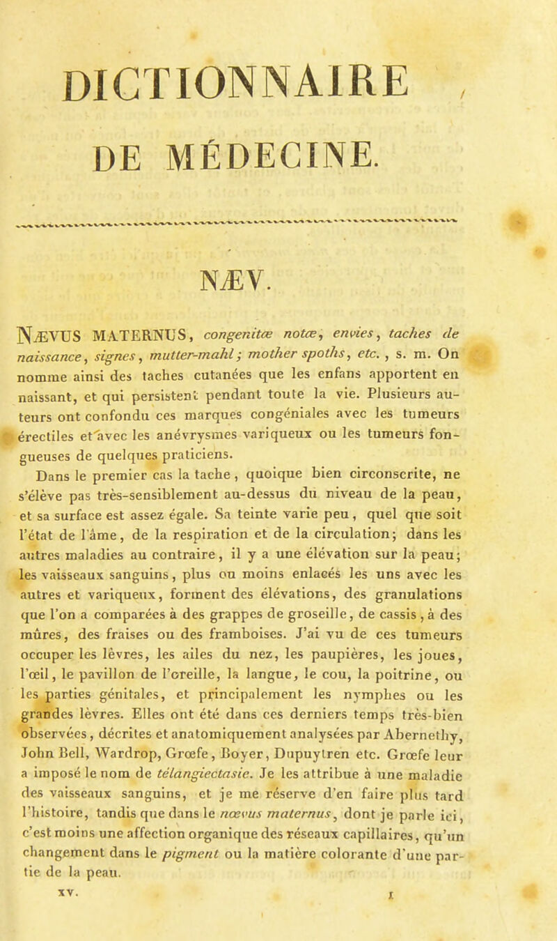 DE MÉDECINE. NiEV. NAEVUS MATERNUS, congenitœ notœ, envies, taches de naissance, signes, mutter-mahl; mother spoths, etc. , s. m. On nomme ainsi des taches cutanées que les enfans apportent eu naissant, et qui persistent pendant toute la vie. Plusieurs au- teurs ont confondu ces marques congéniales avec les tumeurs IJérectiles efhvec les anévrysmes variqueux ou les tumeurs fon- gueuses de quelques praticiens. Dans le premier cas la tache , quoique bien circonscrite, ne s'élève pas très-sensiblement au-dessus du niveau de la peau, et sa surface est assez égale. Sa teinte varie peu, quel que soit l'état de l'âme, de la respiration et de la circulation; dans les autres maladies au contraire, il y a une élévation sur la peau; les vaisseaux sanguins, plus ou moins enlacés les uns avec les autres et variqueux, forment des élévations, des granulations que l'on a comparées à des grappes de groseille, de cassis , à des mûres, des fraises ou des framboises. J'ai vu de ces tumeurs occuper les lèvres, les ailes du nez, les paupières, les joues, l'œil, le pavillon de l'oreille, la langue, le cou, la poitrine, ou les parties génitales, et principalement les nymphes ou les grandes lèvres. Elles ont été dans ces derniers temps très-bien observées, décrites et anatomiquement analysées par Abernethy, John Bell, Wardrop, Grœfe, Boyer, Diipuylren etc. Grœfe leur a imposé le nom de télangiectasie. Je les attribue à une maladie des vaisseaux sanguins, et je me réserve d'en faire pliis tard l'histoire, tandis que dans le nœvus maternus, dont je parle ici, c'est moins une affection organique des réseaux capillaires, qu'un changement dans le pigment ou la matière colorante d'une par- tie de la peau.