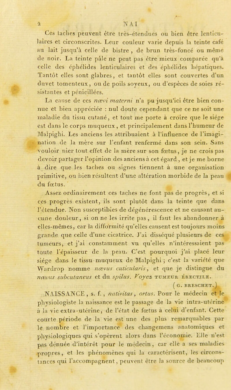 2 N A I Ces laclips peuvent èlrc très-étondues ou bien être lenticu- laires et circonscrites. Leur couleur varie depuis la teinte café au lait jusqu'à celle de bistre , de brun très-foncé ou même de noir. La teinte pâle ne peut pas être mieux comparée qu'à celle des éphélides lenticulaires et des épliélides hépatiques. Tantôt elles sont glabres, et tantôt elles sont couvertes d'un duvet tomenteux , ou de poils soyeux, ou d'espèces de soies ré- sistantes et pcnicillées. La cause de ces nœvi rnaterni n'a pu jusqu'ici être bien con- nue et bien appréciée : nul doute cependant que ce ne soit une maladie du tissu cutané, et tout me porte à croire que le siège est dans le corps muqueux, et principalement dans l'humeur de Malpighi. Les anciens les attribuaient à l'influence de l'imagi- nation de la mère sur l'enfant renfermé dans son sein. Sans vouloir nier tout effet de la mère sur son fœtus, je ne crois pas devoir partager l'opinion des anciens à cet égard, et je me borne à dire que les taches ou signes tiennent à une organisation primitive, ou bien résultent d'une altération morbide de la peau fl du fœtus. Assez ordinairement ces taches ne font pas de progrès, et si ces progrès existent, ils sont plutôt dans la teinte que dans l'étendue. Non susceptibles de dégénérescence et ne causant au- cune douleur, si on ne les irrite pas, il faut les abandonner à elles-mêmes, car la difformité qu'elles causent est toujours moins grande que celle d'une cicatrice. J'ai disséqué plusieurs de ces tumeurs, et j'ai constamment vu qu'elles n'intéressaient pas toute l'épaisseur de la peau. C'est pourquoi j'ai placé leur siège dans le tissu muqueux de Malpighi; c'est la variété que Wardrop nomme nœvus cuticidaris, et que je distingue du ncams subcutaneus et du spilus. Voyez tumeur érectile. ( G. BRESCHET. j, NAISSANCE, s, f., nativitas, orlus. Pour le médecin et le physiologiste la naissance est le passage de la vie intra-utérine à la vie extra-utérine, de l'état de fœtus à celui d'enfant. Cette courte période de la vie est une des plus remarquables par le nombre et l'importance des changemens anatomiques et physiologiques qui s'opèrent alors dans l'économie. î'.lle n'est pas dénuée d'intérêt pour le médecin, car elle a ses maladies propres, et les phénomènes qui la caractérisent, les circons- tances qui l'accompagnent, peuvent être la source de beancoup