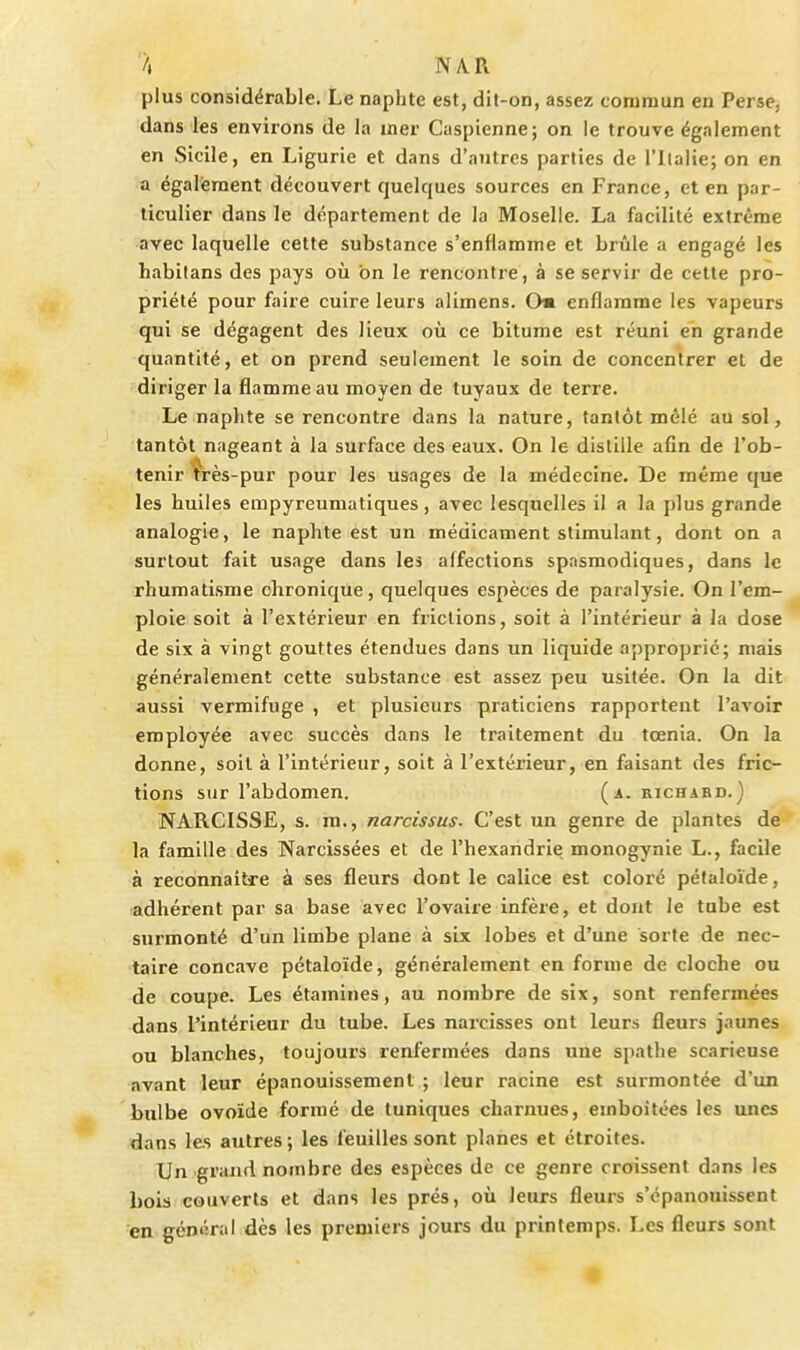 plus considérable. Le naphte est, dit-on, assez commun en Perse^ dans les environs de la uier Caspienne; on le trouve également en Sicile, en Ligurie et dans d'antres parties de l'ilalie; on en a également découvert quelques sources en France, et en par- ticulier dans le département de la Moselle. La facilité extrême avec laquelle cette substance s'enflamme et brûle a engagé les habitans des pays où on le rencontre, à se servir de celte pro- priété pour faire cuire leurs alimens. Om enflamme les vapeurs qui se dégagent des lieux où ce bitume est réuni en grande quantité, et on prend seulement le soin de concentrer et de diriger la flamme au moyen de tuyaux de terre. Le naphte se rencontre dans la nature, tantôt mêlé au sol, tantôt nageant à la surface des eaux. On le distille afin de l'ob- tenir très-pur pour les usages de la médecine. De même que les huiles empyreumatiques, avec lesquelles il a la plus grande analogie, le naphte est un médicament stimulant, dont on a surtout fait usage dans les affections spasmodiques, dans le rhumatisme chronique, quelques espèces de paralysie. On l'em- ploie soit à l'extérieur en frictions, soit à l'intérieur à la dose de six à vingt gouttes étendues dans un liquide approprié; mais généralement cette substance est assez peu usitée. On la dit aussi vermifuge , et plusieurs praticiens rapportent l'avoir employée avec succès dans le traitement du tœnia. On la donne, soit à l'intérieur, soit à l'extérieur, en faisant des fric- tions sur l'abdomen. (a. richabd.) NARCISSE, s. m., narcissus. C'est un genre de plantes de la famille des Narcissées et de l'hexandrie monogynie L., facile à reconnaître à ses fleurs dont le calice est coloré péfaloïde, adhérent par sa base avec l'ovaire infère, et dont le tube est surmonté d'un limbe plane à six lobes et d'une sorte de nec- taire concave pétaloïde, généralement en forme de cloche ou de coupe. Les étamines, au nombre de six, sont renfermées dans l'intérieur du tube. Les narcisses ont leurs fleurs jaunes ou blanches, toujours renfermées dans uue spathe scarieuse avant leur épanouissement ; leur racine est surmontée d'un bulbe ovoïde formé de tuniques charnues, emboîtées les unes dans les autres ; les feuilles sont planes et étroites. Un grand nombre des espèces de ce genre croissent d.-ins les bois couverts et dans les prés, où leurs fleurs s'épanouissent en général dès les premiers jours du printemps. Les fleurs sont