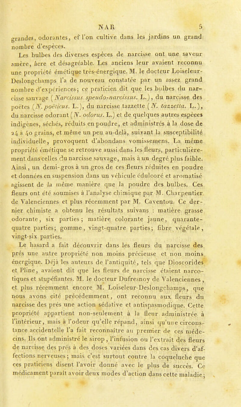 grandes, o(ion.ntes, cM'on cultive d;ins les jardins un grand nombre d'espèces. Les bulbes des diverses espèces de narcisse ont une saveur amère, âci-e et désagréable. Les anciens leur avaient reconnu une propriété émétique Irès-cnergique. M. le docteur Loiseleiir- Deslongcliamps l'a de nouveau constatée par un assez grand nombre d'expériences; ce praticien dit que les bulbes du nar- cisse sauvage [Narcissus speudo^narcissus. L.}, du narcisse des poètes (^N. poëticus. L.), du narcisse tazzetle [N. tazzetta. L.), du narcisse odorant [Ti. odorus. L.) et de quelques autres espèces indigènes, séchés, réduits en poudre, et adn^inistrcs à la dose de 24 à 40 grains, et même un peu au-delà, suivant la susceptibilité individuelle, provoquent d'abondans vomissen^ens. La même propriété émétique se retrouve aussi dyn» les fleurs, particulière- ment dans celles du narcisse sauvage, mars à un degré plus faible. Ainsi, un demi-gros à un gros de ces fleurs réduites en pondre et données en suspension dans un véhicule cdulcoré et aromatisé agissent de Ja même manière que la poudre des balbes. Ces fleurs ont été soumises à l'analyse chimique par M. Charpentier, de Valenciennes et plus récemment par M. Caventuu. Ce der- nier chimiste a obtenu les résultats suivans : matière grasse odorante, six parties; matière colorante jaune, quarante- quatre parties; gomme, vingt-quatre parties; fibre végétale, vingt-six parties. Le hasard a fait découvrir dans les fleurs du narcisse des prés une autre propriété non moins précieuse et non moins énergique. Déjà les auteurs de l'antiquité, tels que Dioscorides et Pline, avaient dit que les fleurs de narcisse étaient narco- tiques et stupéfiantes. M. le docteur Dufresnoy de Valenciennes , et plus récemment encore M. Loiseleur-Deslongchamps, que nous avons cité précédemment, ont reconnu aux fleurs du narcisse des prés une action sédative et antispasmodique. Cette propriété appartient non-seulement à la fleur administrée à l'intérieur, mais à l'odeur qu'elle répand, ainsi qu'une circons- tance accidentelle l'a fait reconnaître au premier de ces méde- cins. Ils ont administré le sirop , l'infusion ou l'extrait des fleurs de narcisse des prés à des doses variées dans des cas divers d'af- fections nerveuses ; mais c'est surtout contre la coqueluche que ces praticiens disent l'avoir donné avec le plus de succès. Ce médicament paraît avoir deux modes d'action dans celte maladie j