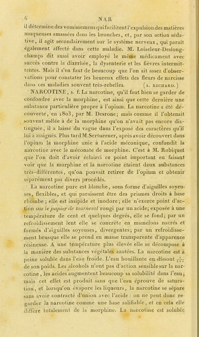 NAR il détermine des vornissemens quifaciliteut l'expulsion des matières muqueuses amassées dans les bronches, et, par son action séda- tive, il agit secondairement sur le système nerveux, qui parait également affecté dans cette maladie. M. Loiseleur-Deslong- champs dit aussi avoir employé le même médicament avec succès contre la diarrliée, la dysenterie et les fièvres intermit- tentes. Mais il s'en faut de beaucoup que l'on ait assez d'obser- vations pour constater les heureux effets des fleurs de narcisse dans ces maladies souvent très-rebelles. (a. richard.) NARCOTINE, s. f. La narcotine, qu'il faut bien se garder de confondre avec la morphine, est ainsi que cette dernière une substance particulière propre à l'opium. La narcotine a été dé- couverte, en i8o3, par M. Desrone; mais comme il l'obtenait souvent mêlée à de la morphine qu'on n'avait pas encore dis- tinguée , il a laissé du vague dans l'exposé des caractères qu'il lui a assignés. Plus tardM.Sertuerner, après avoir découvert dans l'opium la morphine unie à l'acide méconique, confondit la narcotine avec le méconate de morphine. C'est à M. Robiquet que l'on doit d'avoir éclairci ce point important en faisant voir que la morphine et la narcotine étaient deux substances très-différentes, qu'on pouvait retirer de l'opium et obtenir séparément pas divers procédés. La narcotine pure est blanche, sous forme d'aiguilles soyeu- ses, flexibles, et qui paraissent être des prismes droits à base rhbmbe ; elle est insipide et inodore ; elle n'exerce point d'ac- tion sur le papier de tournesol rougi par uu acidej exposée à une température de cent et quelques degrés, elle se fond; par un refroidissement lent elle se concrète en mamelons nacrés et formés d'aiguilles soyeuses, divergentes; par un refroidisse- ment brusque elle se prend en masse transparente d'apparence résineuse. A une température plus élevée elle se décompose à la manière des substances végétales azotées. La narcotine est à peine soluble dans l'eau froide. L'eau bouillante eu dissout de son poids. Les alcohols n'ont pas d'action sensible sur la nar- cotine , les acides augmentent beaucoup sa solubilité dans l'eau; mais cet effet est produit sans que l'eau éprouve de satura- tion , et lorsqu'on évapore les liqueurs, la narcotine se sépare sans avoir contracté d'union avec l'acide : on ne peut donc re- garder la narcotine comme une base salifiabic, et en cela elle diffère lotaleuieni de la morphine. La narcotine est soluble