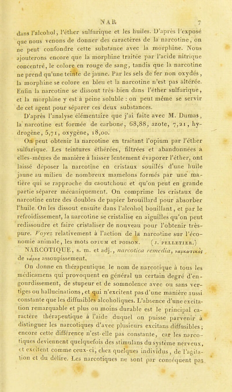 dans l'alcohol, l'étlier sult'urique et les huiles. D'après l'exposé que nous venons de donner des caractères de la narcotine, on ne peut confondre celte substance avec la morpliine. Nous ajouterons encore que la morpliine traitée par l'acide nitrifiue concentré, le colore en rouge de sang, tandis que la narcotine ne prend qu'une teinte de jaune. Par les sels de fer non oxydés , la morphine se colore en bleu et la narcotine n'est pas altérée. Enfin la narcotine se dissout très-bien dans l'éther sulfurique, et la morphine y est à peine soluble : on peut même se servir de cet agent pour séparer ces deux substances. D'après l'analyse élémentaire que j'ai faite avec M. Dumas, la'narcotine est formée de carbone, 68,88, azote, 7,21, hy- drogène, 5,71, oxygène, 18,00. On peut obtenir la narcotine en traitant l'opium par l'éther sulfurique. Les teintures éthérées, filtrées et abandonnées à elles-mêmes de manière à laisser lentement évaporer l'éther, ont laissé déposer la narcotine en cristaux souillés d'une huile jaune au milieu de nombreux mamelons formés par une ma- tière qui se rapproche du caoutchouc et qu'on peut en grande partie séparer mécaniquement. On comprime les cristaux de narcotine entre des doubles de papier brouillard pour absorber l'huile. On les dissout ensuite dans l'alcohol bouillant, et par le refroidissement, la narcotine se cristalise en aiguilles qu'on peut redissoudre et faire crislaliser de nouveau pour l'obtenir très- pure. Voyez relativement à l'action de la narcotine sur l'éco- nomie animale, les mots opidm et poison. (j. pelletier.) NARCOTIQUE, s. m. ctadj., narcotica rerncclia, yot^KuriKos de K«|jx)j assoupissement. On donne en thérapeutique le nom de narcotique à tous les médicamens qui provoquent en général un certain degré d'en- gourdissement, de stupeur et de somnolence avec ou sans ver- tiges ou hallucinalions, et qui n'excitent pas d'une manière aussi constante que les diffusibles alcoholiques. L'absence d'une excita- tion remarquable et plus ou moins durable est le principal ca- ractère thérapeutique à l'aide duquel on puisse parvenir à distinguer les narcotiques d'avec plusieurs excitans diffusibles; encore cette différence n'est-elle pas constante, car les narco- tiques deviennent quelquefois des stimulans du système nerveux, et excitent comme ceux-ci, chez quelques individus, de l'agila- tion et du délire. Les narcotiques ne sont par consctiucnt pas