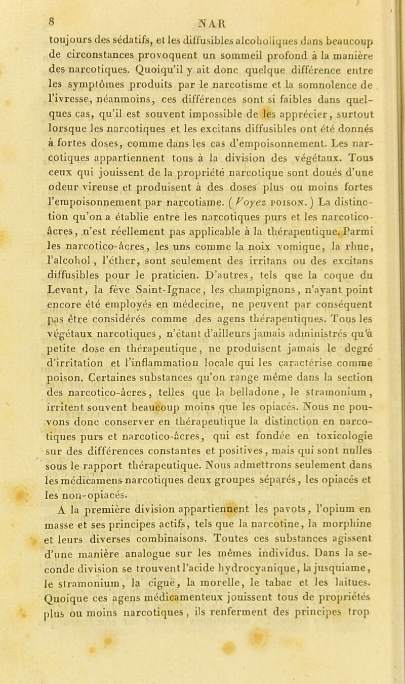 toujours des sédatifs, et les tUffusibles alcoholiqiies dans beaucoup de circonstances provoquent un sommeil profond à la manière des narcotiques. Quoiqu'il y ait donc quelque différence entre les symptômes produits par le narcotisme et la somnolence de l'ivresse, néanmoins, ces différences sont si faibles dans quel- ques cas, qu'il est souvent impossible de lès apprécier, surtout lorsque les narcotiques et les excitans diffusibles ont été donnés à fortes doses, comme dans les cas d'empoisonnement. Les nar- cotiques appartiennent tous à la division des végétaux. Tous ceux qui jouissent de la propriété narcotique sont doués d'une odeur vireuse et produisent à des doses plus ou moins fortes l'empoisonnement par narcotisme. ( Voyez poison. ) La distinc- tion qu'on a établie entre les narcotiques purs et les narcolico- âcres, n'est réellement pas applicable à la thérapeutique. Parmi les narcotico-âcres, les uns comme la noix vomique, la rhue, l'alcohol, l'éther, sont seulement des irritans ou des excitans diffusibles pour le praticien. D'autres, tels que la coque du Levant, la fève Saint-Ignace, les champignons, n'ayant point encore été employés en médecine, ne peuvent par conséquent pas être considérés comme des agens thérapeutiques. Tous les végétaux narcotiques , n'étant d'ailleurs jamais administrés qu'à petite dose en thérapeutique, ne produisent jamais le degré d'irritation et l'inflammation locale qui les caractérise comme poison. Certaines substances qu'on range même dans la section des narcotico-âcres, telles que la belladone, le stramonium, irritent souvent beaucoup moins que les opiacés. Nous ne pou- vons donc conserver en thérapeutique la distinction en narco- tiques purs et narcotico-âcres, qui est fondée en toxicologie sur des différences constantes et positives, mais qui sont nulles sous le rapport thérapeutique. Nous admettrons seulement dans lesmédicamensnarcotiques deux groupes séparés, les opiacés et les non-opiacés. A la première division appartiennent les pavots, l'opium en masse et ses principes actifs, tels que la narcotine, la morphine et leurs diverses combinaisons. Toutes ces substances agissent d'une manière analogue sur les mêmes individus. Dans la se- conde division se trouvent l'acide hydrocyanique, la jusquiame, le stramonium, la ciguë, la morelle, le tabac et les laitues. Quoique ces agens médicamenteux jouissent tous de propriétés plus ou moins narcotiques, ils renferment des principes trop