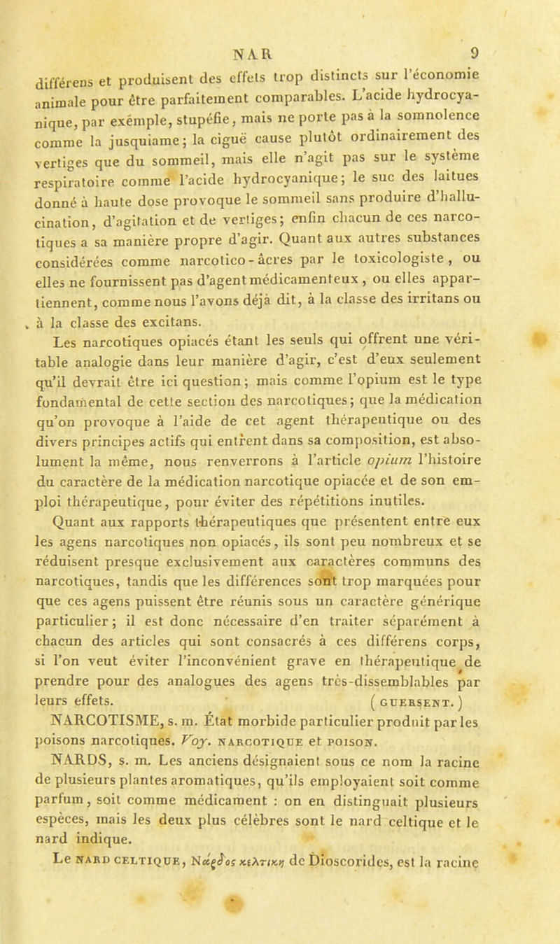 difïérens et protluisenl des effets trop distincts sur l'économie animale pour être parfïiitement comparables. L'acide hydrocya- nique, par exémple, stupéfie, mais ne porte pas à la somnolence comme la jusquiame; la ciguë cause plutôt ordinairement des vertiges que du sommeil, mais elle n'agit pas sur le système respiratoire comme l'acide hydrocyanique ; le suc des laitues donné à haute dose provoque le sommeil sans produire d'hallu- cination, d'agitation et de vertiges; enfin chacun de ces narco- tiques a sa manière propre d'agir. Quant aux autres substances considérées comme narcotico-acres par le toxicologiste , ou elles ne fournissent pas d'agentmédicamenteux , ou elles appar- tiennent, comme nous l'avons déjà dit, à la classe des irritans ou . à la classe des excitans. Les narcotiques opiacés étant les seuls qui offrent une véri- table analogie dans leur manière d'agir, c'est d'eux seulement qu'il devrait être ici question ; mais comme l'opium est le type fondamental de cette section des narcotiques; que la médication qu'on provoque à l'aide de cet agent thérapeutique ou des divers principes actifs qui entrent dans sa composition, est abso- lument la même, nous renverrons à l'article opium l'histoire du caractère de la médication narcotique opiacée et de son em- ploi thérapeutique, pour éviter des répétitions inutiles. Quant aux rapports thérapeutiques que présentent entre eux les agens narcotiques non opiacés, ils sont peu nombreux et se réduisent presque exclusivement aux caractères communs des narcotiques, tandis que les différences sc^ trop marquées pour que ces agens puissent être réunis sous un caiactère générique particulier ; il est donc nécessaire d'en traiter séparément à chacun des articles qui sont consacrés à ces différens corps, si l'on veut éviter l'inconvénient grave en thérapeutique de prendre pour des analogues des agens très-dissemblables par leurs effets. (gueksent. ) NARCOTISME, s. m. État morbide particulier produit par les poisons narcotiques. Voj. narcotique et poison. NARDS, s. m. Les anciens désignaient sous ce nom la racine de plusieurs plantes aromatiques, qu'ils employaient soit comme parfum, soit comme médicament : on en distinguait plusieurs espèces, mais les deux plus célèbres sont le nard celtique et le nard indique. Le NAED CELTIQUE, îiecçê^osictXTtx.)) dc Dioscondcs, est la racine