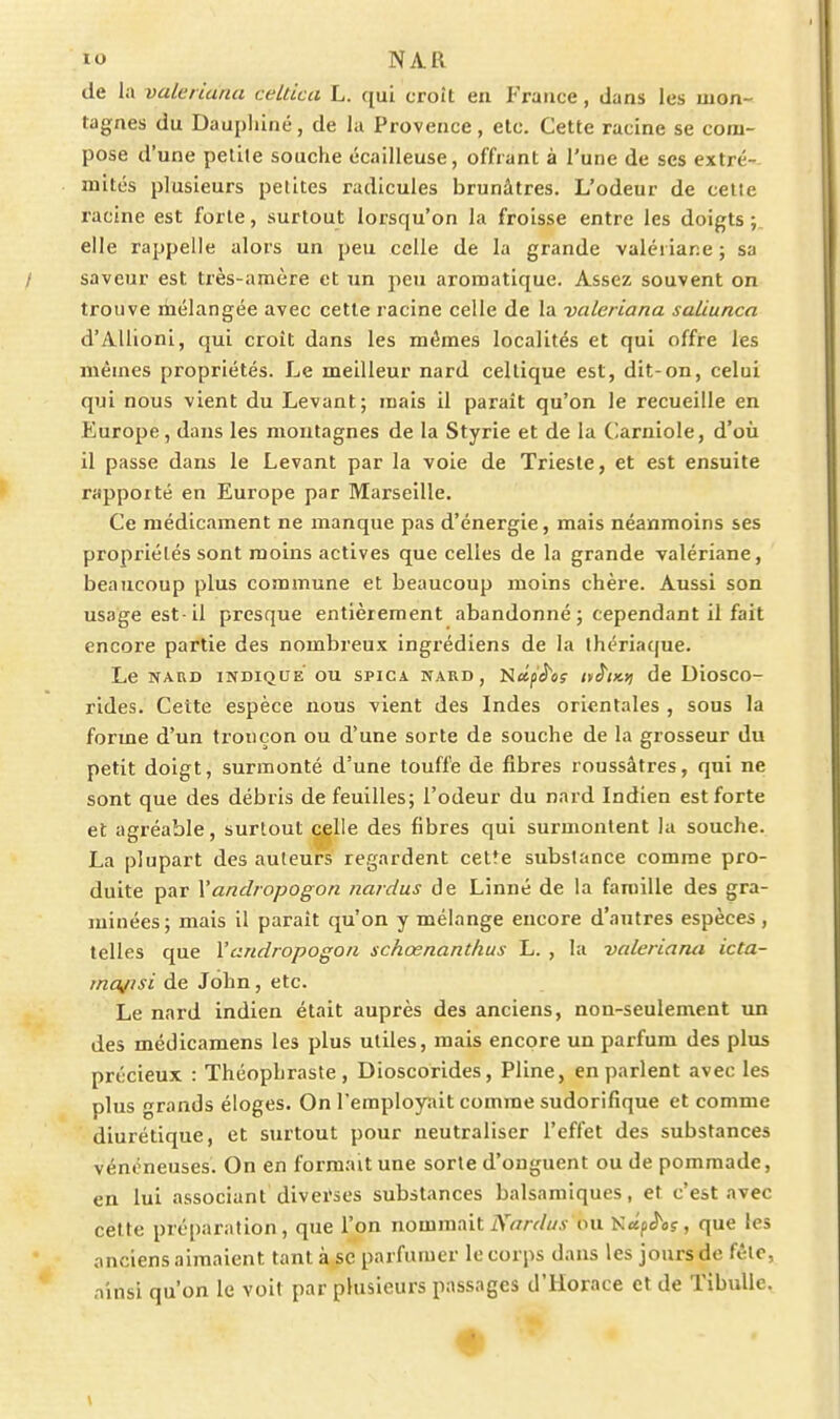 de la valeriana celtica L. qui croît en France, dans les mon- tagnes du Daupiiiné, de la Provence, etc. Cette racine se com- pose d'une petite souche écallleuse, offrant à l'une de ses extré- mités plusieurs petites radicules brunâtres. L'odeur de celte racine est forte, surtout lorsqu'on la froisse entre les doigts;, elle rappelle alors un peu celle de la grande valériane ; sa / saveur est très-amère et un peu aromatique. Assez souvent on trouve liiélangée avec cette racine celle de la valeriana saliunca d'Allioni, qui croît dans les mêmes localités et qui offre les mêmes propriétés. Le meilleur nard celtique est, dit-on, celui qui nous vient du Levant; mais il paraît qu'on le recueille en Europe, daus les montagnes de la Styrie et de la Carniole, d'où 11 passe dans le Levant par la voie de Trieste, et est ensuite rapporté en Europe par Marseille. Ce médicament ne manque pas d'énergie, mais néanmoins ses propriétés sont moins actives que celles de la grande valériane, beaucoup plus commune et beaucoup moins chère. Aussi son usage est-il presque entièrement abandonné ; cependant il fait encore partie des nombreux ingrédiens de la thériaque. Le NARD INDIQUE OU SPICA NARD, Nctjii'oç It^lKt) de DioSCO- rides. Cette espèce nous vient des Indes orientales , sous la forme d'un tronçon ou d'une sorte de souche de la grosseur du petit doigt, surmonté d'une touffe de fibres roussâtres, qui ne sont que des débris de feuilles; l'odeur du nard Indien est forte et agréable, surtout ^Ue des fibres qui surmontent la souche. La plupart des auteurs regardent cetfe substance comme pro- duite par Vandropogon naidus de Linné de la famille des gra- minées; mais il paraît qu'on y mélange encore d'autres espèces, telles que Vandropogon schœnanthus L. , la valeriarui icta- inajisi de John, etc. Le nard indien était auprès des anciens, non-seulement un des médicamens les plus utiles, mais encore un parfum des plus précieux : Théophraste , Dioscorides, Pline, en parlent avec les plus grands éloges. On l'employait comme sudorifique et comme diurétique, et surtout pour neutraliser l'effet des substances vénéneuses. On en formait une sorte d'onguent ou de pommade, en lui associant divei*ses substances balsamiques, et c'est avec cette préparation, que l'on nommait iY^/rcZ/Ay ou NapJ'û?, que les anciens aimaient tant à se parfumer le corps dans les jours de fctc, ainsi qu'on le voit par plusieurs passages d'Horace et de Tibulle. \