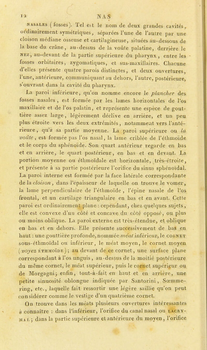 NASALES (fosses). Tel Cbt le nom de deux giandes cavités, ordinairement symétriques, séparées l'une de l'autre par une cloison médiane osseuse et cartilagineuse, situées au-dessous de la base du crâne, au-dessus de la voûte palatine, derrière le NEZ, au-devant de la partie supérieure du pharynx, entre les fosses orbitaires, zygomatiques, et sus-maxillaires. Chacune d'elles présente quatre parois distinctes, et deux ouvertures, l'une, antérieure, communiquant au dehors, l'autre, postérieure, s'ouvrant dans la cavité du pharynx. La paroi inférieure, qu'on nomme encore le plancher des fosses nasales , eit formée par les lames horizontales de l'os maxillaire et de l'os palatin, et représente une espèce de gout- tière assez large, légèrement déclive en arrière, et un peu plus étroite vers les deux extrémités, notamment vers l'anté- rieure , qu'à sa partie moyenne. La paroi supérieure ou la voûte, est formée pas l'os nasal, la lame criblée de l'élhmoïde et le corps du sphénoïde. Son quart antérieur regarde en bas et en arrière, le quart postérieur, en bas et en devant. La portion moyenne ou éthmoïdale est horizontale, très-étroite, et présente à sa partie postérieure l'orifice du sinus sphénoïdal. La paroi interne est forméé par la face latérale correspondante de la cloison, dans l'épaisseur de laquelle on trouve le vomer, la lame perpendiculaire de l'élhmoïde , l'épine nasale de l'os frontal, et un cartilage triangulaire en bas et en avant. Cette paroi est ordinairement plane : cependant, chez quelques sujets, elle est convexe d'un côté et concave du côté opposé, ou plus ou moins oblique. La paroi externe est très-étendue, et oblique en bas et en dehors. Elle présente successivement de bas en haut : une gouttière profonde, nommée wea^inférieur, le cokmet sous-éthmoïdal ou inférieur, le méat moyen, le cornet moyen [voyez éthmoïde); au devant de ce cornet, une surface plane correspondant à l'os unguis , au-dessus de la moitié postérieure du m^me cornet, le méat supérieur, puis le cornet supérieur ou de Morgagnij enfin, tout-à-fait en haut et en arrière, une petite sinuosité oblongue indiquée par Santorini, Sœmme- ring, etc., laquelle fait ressortir une légère sailliç qu'on peut considérer comme le vestige d'un quatrième cornet. On trouve dans les méats plusieurs ouvertures intéressantes à connaître : dans l'inférieur, l'orifice du canal nasal ou lacry- su I- ; dans la partie supérieure et antérieure du moyen, l'orifice