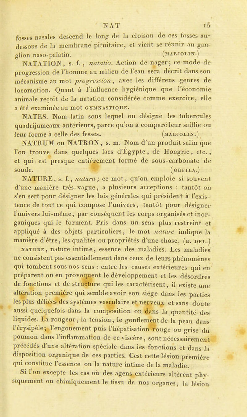 fosses nasales descend le long de la cloison de ces fosses au- dessous de la membrane pituitaire, et vient se réunir au gan- glion naso-palatin. (marjolin.) NATATION, s. f. , natntio. Action de nager; ce mode de progression de l'homme au milieu de l'eau sera décrit dans son mécanisme au mot progression, avec les différens genres de locomotion. Quant à l'influence hygiénique que l'économie animale reçoit de la natation considérée comme exercice, elle a été examinée au mot gymnastique. NATES. Nom latin sous lequel on désigne les tubercules quadrijumeaux antérieurs, parce qu'on a comparé lenr saillie ou leur forme à celle des fesses. (maejolin.) NATRUM ou NATRON, s. m. Nom d'un produit salin que l'on trouve dans quelques lacs d'Egypte, de Hongrie, etc., et qui. est presque entièrement formé de sous-carbonate de soude. (ORFILA.) NATURE, s. f., natura; ce mot, qu'on emploie si souvent d'une manière très-vague, a plusieurs acceptions : tantôt on s'en sert pour désigner les lois générales qui président à l'exis- tence de tout ce qui compose l'univers, tantôt pour désigner l'univers lui-même, par conséquent les corps organisés et inor- ganiques qui le forment. Pris dans un sens plus restreint et appliqué à des objets particuliers, le mol nature indique la manière d'être, les qualités ou propriétés d'une chose, (r. del.) NATURE, nature intime, essence des maladies. Les maladies ne consistent pas essentiellement dans ceux de leurs phénomènes qui tombent sous nos sens : entre les causes extérieures qui en préparent ou en provoquent le développement et les désordres de fonctions et de structure qui les caractérisent, il existe une altération première qui semble avoir son siège dans les parties les plus déliées des systèmes vasculaire et nerveux et sans doute aussi quelquefois dans la composition ou dans la quantité des liquides. La rougeur, la tension, le gonflementde la peau dans l'érysipèie; l'engouement puis l'hépatisation ronge ou grise du poumon dans l'inflammation de ce viscère, sont nécessairement précédés d'une altération spéciale dans les fonctions et dans la disposition organique de ces parties. Cest cette lésion première qui constitue l'essence ou la nature intime de la maladie. Si l'on excepte les cas où des agens extérieurs altèrent phv- siquement ou chimiquement le tissu de nos organes, la lésion