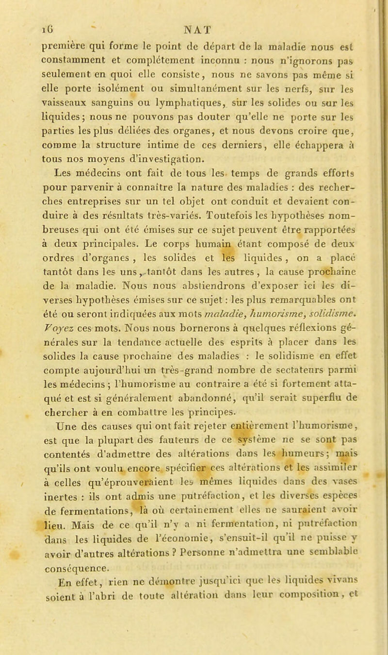 iG - NAT première qui forme le point de départ de la maladie nous est constamment et complètement inconnu : nous n'ignorons pas seulement en quoi elle consiste, nous ne savons pas même si elle porte isolément ou simultanément sur les nerfs, sur les vaisseaux sanguins ou lymphatiques, siir les solides ou sur les liquides ; nous ne pouvons pas douter qu'elle ne porte sur les parties les plus déliées des organes, et nous devons croire que, comme la structure intime de ces derniers, elle échappera à tous nos moyens d'investigation. Les médecins ont fait de tous les temps de grands efforts pour parvenir à connaître la nature des maladies : des recher- ches entreprises sur un tel objet ont conduit et devaient con- duire à des résultats très-variés. Toutefois les hypothèses nom- breuses qui ont été émises sur ce sujet peuvent être rapportées à deux principales. Le corps humain étant composé de deux ordres d'organes , les solides et les liquides, on a placé tantôt dans les uns ,,tantôt dans les autres , la cause profchaîne de la maladie. Nous nous absliendrons d'exposer ici les di- verses hypothèses émises sur ce sujet : les plus remarquables ont été ou seront indiquées aux mots maladie, humorisme, solidisme. Voyez ces mots. Nous nous bornerons à quelques réflexions gé- nérales sur la tendance actuelle des esprits à placer dans les solides la cause ])rochaine des maladies : le solidisme en effet compte aujourd'hui un très-grand nombre de sectateurs parmi les médecins ; l'humorisme au contraire a été si fortement atta- qué et est si généralement abandonné, qu'il serait superflu de chercher à en combattre les principes. Une des causes qui ont fait rejeter entièrement l'humorisme, est que la plupart des fauteurs de ce système ne se sont pas contentés d'admettre des altérations dans les humeurs; mais qu'ils ont voulu encore spécifier ces altérations et les assimiler à celles qu'éprouveraient le& mêmes liquides dans des vases inertes : ils ont admis une putréfaction, et les diverses espèces de fermentations,' là où certainement elles ne sauraient avoir lieu. Mais de ce qu'il n'y a ni fermentation, ni putréfaction dans les liquides de l'économie, s'ensuit-il qu'il ne puisse y avoir d'autres altérations ? Personne n'admettra une semblable conséquence. En effet, rien ne démontre jusqu'ici que les liquides vivans soient à l'abri de toute altération dans leur composition, et