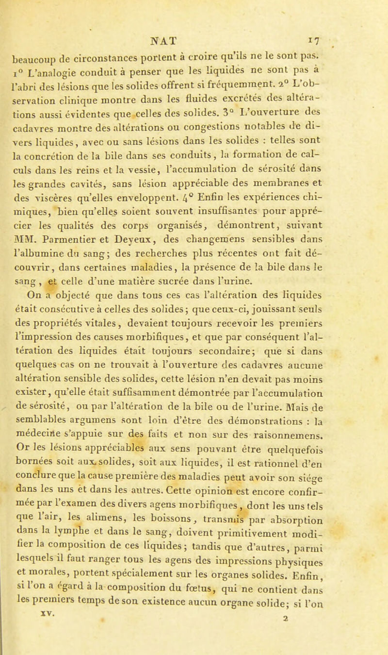 beaucoup de circonstances portent à croire qu'ils ne le sont pas. i L'analogie conduit à penser que les liquides ne sont pas à l'abri des lésions que les solides offrent si fréquemment. 2° L'ob- servalion clinique montre dans les fluides excrétés des altéra- tions aussi évidentes que celles des solides. 3° I,'ouverture des cadavres montre des altérations ou congestions notables «le di- vers liquides, avec ou sans lésions dans les solides : telles sont la concrétion de la bile dans ses conduits, la formation de cal- culs dans les reins et la vessie, l'accumulation de sérosité dans les grandes cavités, sans lésion appréciable des membranes et des viscères qu'elles enveloppent. 4** Enfin les expériences chi- miques, bien qu'elles soient souvent insuffisantes pour appré- cier les qualités des corps organisés, démontrent, suivant MM. Parmentier et Deyeux, des cLangemens sensibles dans l'albumine du sang; des recherches plus récentes ont fait dé- couvrir, dans certaines maladies, la présence de la bile dans le sang , et celle d'une matière sucrée dans l'urine. On a objecté que dans tous ces cas l'altération des liquides était consécutive à celles des solides ; que ceux-ci, jouissant seuls des propriétés vitales, devaient toujours recevoir les premiers l'impression des causes morbifiques, et que par conséquent l'al- tération des liquides était toujours secondaire; que si dans quelques cas on ne trouvait à l'ouverture des cadavres aucune altération sensible des solides, cette lésion n'en devait pas moins exister, qu'elle était suffisamment démontrée par l'accumulation de sérosité, ou par l'altération de la bile ou de l'urine. Mais de semblables argumens sont loin d'être des démonstrations : la médecine s'appuie sur des faits et non sur des raisonnemens. Or les lésions appréciables aux sens pouvant être quelquefois bornées soit aux.solides, soit aux liquides, il est rationnel d'en conclure que la cause première des maladies peut avoir son siège dans les uns èt dans les autres. Cette opinion est encore confir- mée par l'examen des divers agens morbifiques, dont les uns tels que l'air, les alimens, les boissons, transmis par absorption dans la lymphe et dans le sang, doivent primitivement modi- fier la composition de ces liquides; tandis que d'autres, parmi lesquels il faut ranger tous les agens des impressions physiques et morales, portent spécialement sur les organes solides. Enfin, si l'on a égard à la composition du fœtus, qui ne contient dans les premiers temps de son existence aucun organe solide- si l'on 2