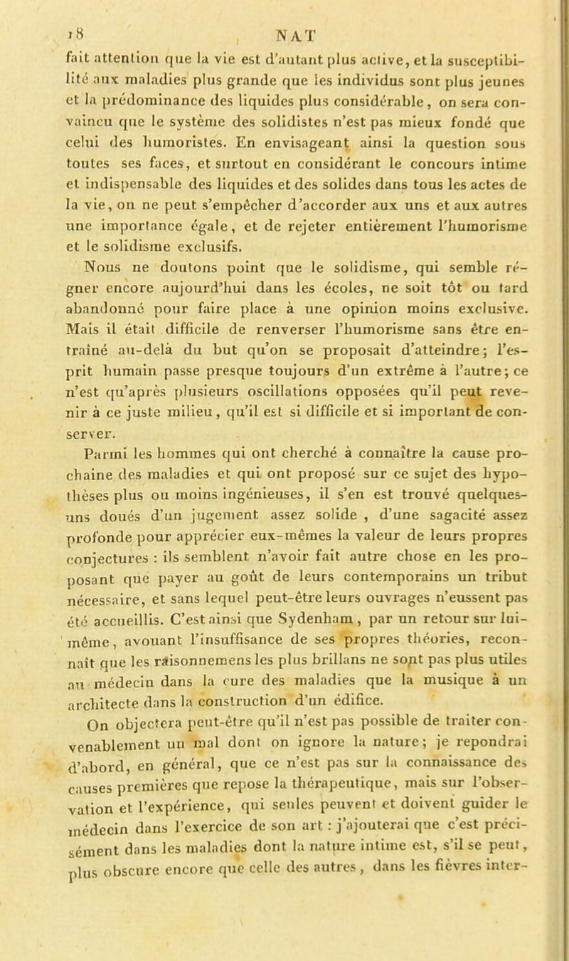 fait attention que la vie est d'autant plus active, et la susceptibi- lité aux maladies plus grande que les individus sont plus jeunes et 1.1 prédominance des liquides plus considérable, on sera con- vaincu que le système des solidistes n'est pas mieux fondé que celui des humoristes. En envisageant ainsi la question sou* toutes ses faces, et surtout en considérant le concours intime et indispensable des liquides et des solides dans tous les actes de la vie, on ne peut s'empêcher d'accorder aux uns et aux autres une importance égale, et de rejeter entièrement l'humorisme et le solidisme exclusifs. Nous ne doutons point que le solidisme, qui semble ré- gner encore aujourd'hui dans les écoles, ne soit tôt ou fard abandonné pour faire place à une opinion moins exclusive. Mais il était difficile de renverser l'humorisme sans être en- traîné au-delà du but qu'on se proposait d'atteindre ; l'es- prit humain passe presque toujours d'un extrême à l'autre; ce n'est qu'apiès })lusieurs oscillations opposées qu'il peut reve- nir à ce juste milieu , qu'il est si difficile et si important de con- server. Parmi les hommes qui ont cherché à connaître la cause pro- chaine des maladies et qui ont proposé sur ce sujet des hypo- thèses plus ou moins ingénieuses, il s'en est trouvé quelques- uns doués d'un jugement assez solide , d'une sagacité assez profonde pour apprécier eux-mêmes la valeur de leurs propres conjectures : ils semblent n'avoir fait autre chose en les pro- posant que payer au goût de leurs contemporains un tribut nécessaire, et sans lequel peut-être leurs ouvrages n'eussent pas été accueillis. C'est ainsi que Sydenham , par un retour sur lui- même , avouant l'insuffisance de ses propres théories, recon- naît que les rSisonneraens les plus brillans ne sopt pas plus utiles an médecin dans la cure des maladies que la musique à un architecte dans la construction d'un édifice. On objectera peut-être qu'il n'est pas possible de traiter con- venablement un mal dont on ignore la nature; je repondrai d'abord, en général, que ce n'est pas sur la connaissance de, causes premières que repose la thérapeutique, mais sur l'obser- vation et l'expérience, qui seules peuvent et doivent guider le médecin dans l'exercice de son art : j'ajouterai que c'est préci- sément dans les maladies dont la nature intime est, s'il se peut, plus obscure encore que celle des autres, dans les fièvres infer-