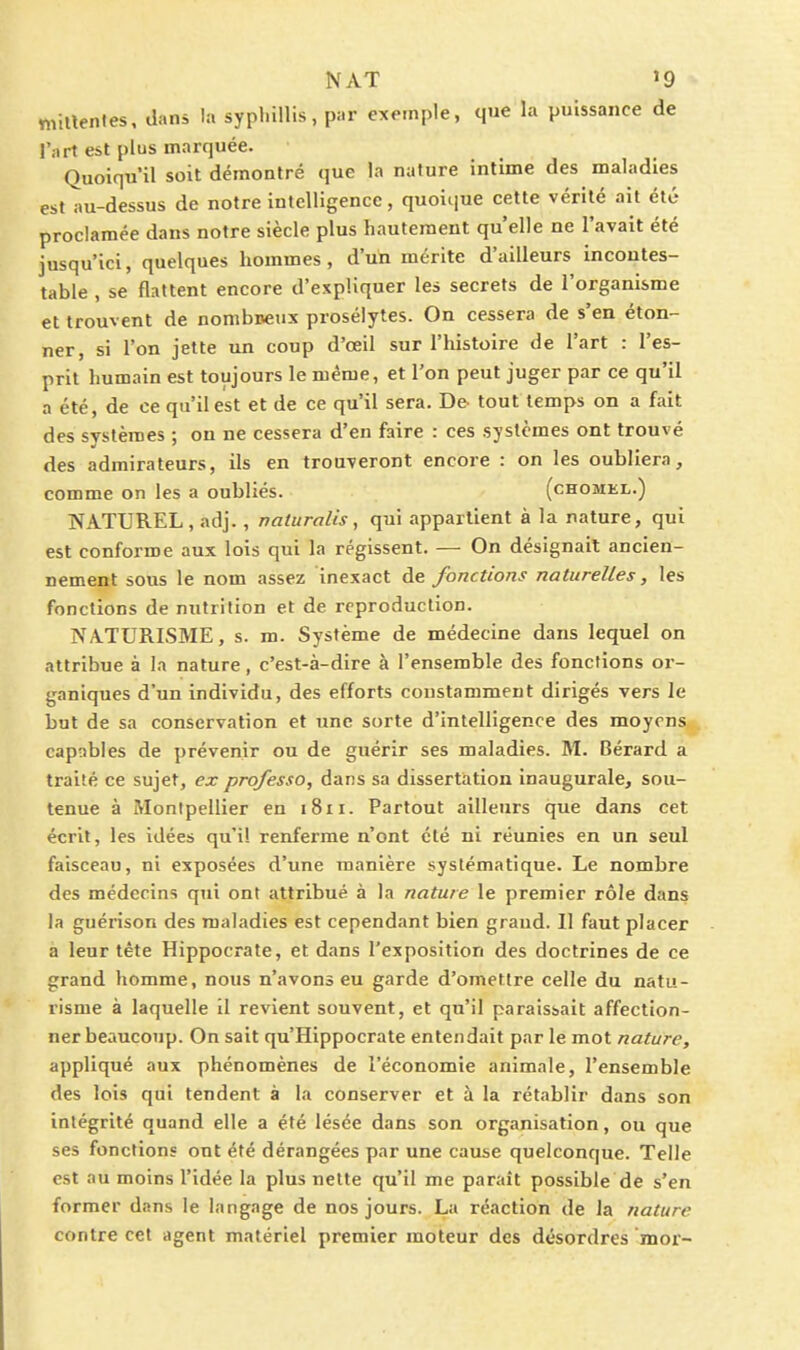 millenfes, dans la sypl.iUis, p:.r exemple, que la puissance de l'art est plus marquée. Quoiqu'il soit démontré que la nature intime des maladies est au-dessus de notre intelligence, quoique cette vérité ait été proclamée dans notre siècle plus hautement qu'elle ne l'avait été jusqu'ici, quelques hommes, d'un mérite d'ailleurs incontes- table , se flattent encore d'expliquer les secrets de l'organisme et trouvent de nombreux prosélytes. On cessera de s'en éton- ner, si l'on jette un coup d'oeil sur l'histoire de l'art : l'es- prit humain est toujours le même, et Ton peut juger par ce qu'il a été, de ce qu'il est et de ce qu'il sera. De tout temps on a fait des systèmes : on ne cessera d'en faire : ces systèmes ont trouvé des admirateurs, ils en trouveront encore : on les oubliera, comme on les a oubliés. (chomel.) NATUREL, adj., naturalis, qui appartient à la nature, qui est conforme aux lois qui la régissent. — On désignait ancien- nement sous le nom assez inexact de fonctions naturelles, les fonctions de nutrition et de reproduction. NATURISME, s. m. Système de médecine dans lequel on attribue à la nature, c'est-à-dire à l'ensemble des fonctions or- ganiques d'un individu, des efforts constamment dirigés vers le but de sa conservation et une sorte d'intelligence des moyens capnbles de prévenir ou de guérir ses maladies. M. Bérard a traité ce sujet, ex professa, dans sa dissertation inaugurale, sou- tenue à Montpellier en i8ii. Partout ailleurs que dans cet écrit, les idées qu'il renferme n'ont été ni réunies en un seul faisceau, ni exposées d'une manière systématique. Le nombre des médecins qui ont attribué à la nature le premier rôle dans la guérison des maladies est cependant bien graud. Il faut placer à leur tête Hippocrate, et dans l'exposition des doctrines de ce grand homme, nous n'avons eu garde d'omettre celle du natu- risme à laquelle il revient souvent, et qu'il paraissait affection- ner beaucoup. On sait qu'Hippocrate entendait par le mot nature, appliqué aux phénomènes de l'économie animale, l'ensemble des lois qui tendent à la conserver et à la rétablir dans son intégrité quand elle a été lésée dans son organisation, ou que ses fonctions ont été dérangées par une cause quelconque. Telle est au moins l'idée la plus nette qu'il me paraît possible de s'en former dans le langage de nos jours. La réaction de la nature contre cet agent matériel premier moteur des désordres mor-