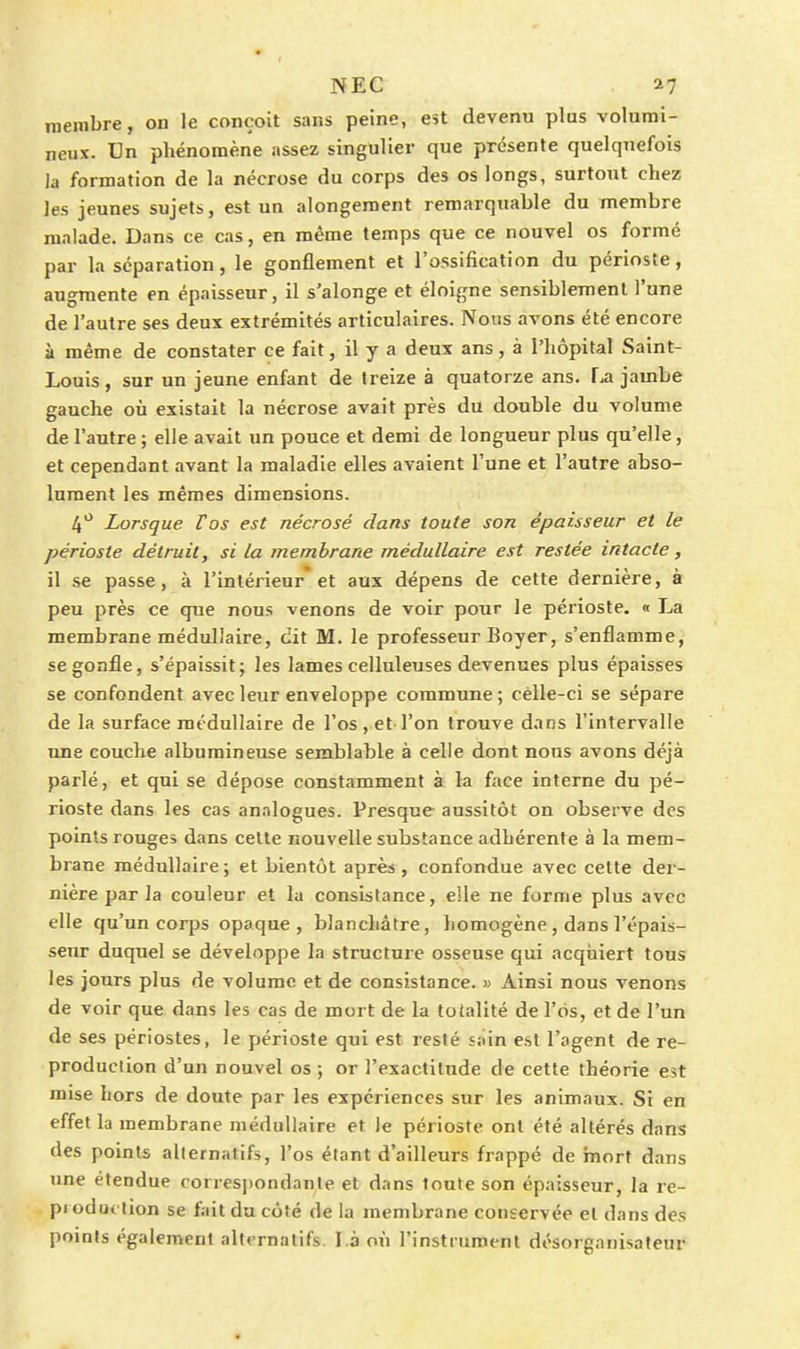 membre, on le conçoit sans peine, est devenu plus volumi- neux. Un phénomène assez singulier que présente quelquefois la formation de la nécrose du corps des os longs, surtout chez les jeunes sujets, est un alongement remarquable du membre malade. Dans ce cas, en même temps que ce nouvel os formé par la séparation, le gonflement et l'ossification du périoste, augmente en épaisseur, il s'alonge et éloigne sensiblement l'une de l'autre ses deux extrémités articulaires. Nous avons été encore à même de constater ce fait, il y a deux ans, à l'hôpital Saint- Louis , sur un jeune enfant de treize à quatorze ans. La jambe gauche où existait la nécrose avait près du double du volume de l'autre ; elle avait un pouce et demi de longueur plus qu'elle, et cependant avant la maladie elles avaient l'une et l'autre abso- lument les mêmes dimensions. 4^^ Lorsque Vos est nécrosé dans toute son épaisseur et le périoste détruit, si la membrane médullaire est restée intacte, il se passe, à l'intérieur'et aux dépens de cette dernière, à peu près ce que nous venons de voir pour le périoste. « La membrane médullaire, dit M. le professeur Boyer, s'enflamme, se gonfle, s'épaissit; les lames celluleuses devenues plus épaisses se confondent avec leur enveloppe commune ; célle-ci se sépare de la surface médullaire de l'os, et l'on trouve dans l'intervalle une couche alburaineuse semblable à celle dont nous avons déjà parlé, et qui se dépose constamment à la face interne du pé- rioste dans les cas analogues. Presque aussitôt on observe des points rougeî dans celle nouvelle substance adhérente à la mem- brane médullaire ; et bientôt après, confondue avec cette der- nière par la couleur et la consistance, elle ne forme plus avec elle qu'un corps opaque , blanchâtre, homogène, dans l'épais- seur duquel se développe la structure osseuse qui acqiiiert tons les jours plus de volume et de consistance. « Ainsi nous Tenons de voir que dans les cas de mort de la totalité de l'os, et de l'un de ses périostes, le périoste qui est resté sain est l'agent de re- production d'un nouvel os ; or l'exactitude de cette théorie est mise hors de doute par les expériences sur les animaux. Si en effet la membrane médullaire et le périoste ont été altérés dans des points allernatifs, l'os étant d'ailleurs frappé de mort dans une étendue correspondante et dans toute son épaisseur, la re- pioduction se fait du côté de la membrane conservée et dans des points également alternatifs. l à où l'instrument désorganisafeur