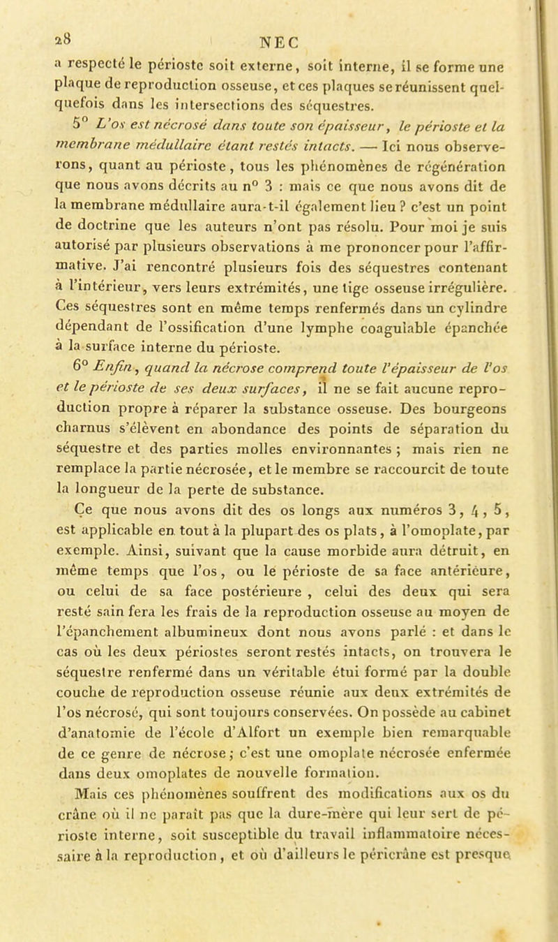 a respecté le périoste soit externe, soit interne, il se forme une plaque de reproduction osseuse, et ces plaques se réunissent quel- quefois dans les intersecrions des séquestres. 5 L'os est nécrosé dans toute son épaisseur, le périoste et la membrane médullaire étant restés intacts. — Ici nous observe- rons, quant au périoste, tous les phénomènes de régénération que nous avons décrits au n° 3 : mais ce que nous avons dit de la membrane médullaire aura-t-il également lieu ? c'est un point de doctrine que les auteurs n'ont pas résolu. Pour moi je suis autorisé par plusieurs observations à me prononcer pour l'affir- mative. J'ai rencontré plusieurs fois des séquestres contenant a l'intérieur, vers leurs extrémités, une tige osseuse irrégulière. Ces séquestres sont en même temps renfermés dans un cylindre dépendant de l'ossification d'une lymphe coagulable épanchée à la surface interne du périoste. 6° Enfin , quand la nécrose comprend toute l'épaisseur de l'os et le périoste de ses deux surfaces, il ne se fait aucune repro- duction propre à réparer la substance osseuse. Des bourgeons charnus s'élèvent en abondance des points de séparation du séquestre et des parties molles environnantes ; mais rien ne remplace la partie nécrosée, et le membre se raccourcit de toute la longueur de la perte de substance. Ce que nous avons dit des os longs aux numéros 3, 4j 5, est applicable en tout à la plupart des os plats, à l'omoplate, par exemple. Ainsi, suivant que la cause morbide aura détruit, en même temps que l'os, ou le périoste de sa face antérieure, ou celui de sa face postérieure , celui des deux qui sera resté sain fera les frais de la reproduction osseuse au moyen de l'cpanchement albumineux dont nous avons parlé : et dans le cas où les deux périostes seront restés intacts, on trouvera le séquestre renfermé dans un véritable étui formé par la double couche de reproduction osseuse réunie aux deux extrémités de l'os nécrosé, qui sont toujours conservées. On possède au cabinet d'anatomie de l'école d'Alfort un exemple bien remarquable de ce genre de nécrose; c'est une omoplate nécrosée enfermée dans deux omoplates de nouvelle formation. Mais ces phénomènes souffrent des modifications aux os du crâne où il ne parait pas que la dure-ïnère qui leur sert de pé- rioste interne, soit susceptible du travail inflammatoire néces- saire à la reproduction , et où d'ailleurs le péricràne est presque