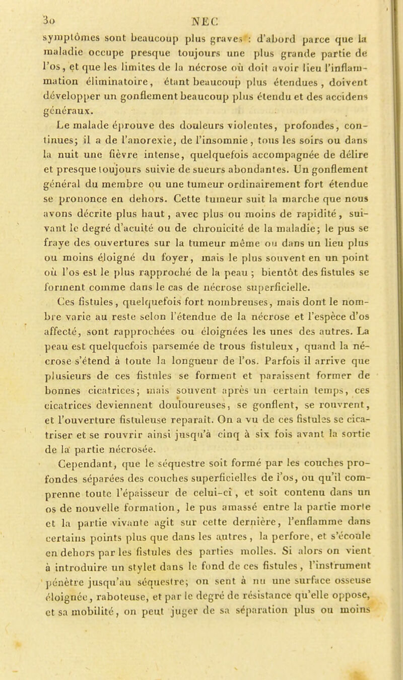 symptômes sont beaucoup plus graves : d'abord parce que la maladie occupe presque toujours une plus grande partie de l'os, et que les limites de la nécrose où doit avoir lieu l'inflam- mation éliminatoire, étant beaucoup plus étendues, doivent développer un gonflement beaucoup plus étendu et des accidens généraux. Le malade éprouve des douleurs violentes, profondes, con- tinues; il a de l'anorexie, de l'insomnie, tous les soirs ou dans la nuit une fièvre intense, quelquefois accompagnée de délire et presque toujours suivie de sueurs abondantes. Un gonflement général du membre ou une tumeur ordinairement fort étendue se prononce en dehors. Cette tumeur suit la marche que nous avons décrite plus haut, avec plus ou moins de rapidité, sui- vant le degré d'acuité ou de chronicité de la maladie; le pus se fraye des ouvertures sur la tumeur même ou dans un lieu plus ou moins éloigné du foyer, mais le plus souvent en un point où l'os est le plus rapproché de la peau ; bientôt des fistules se forment comme dans le cas de nécrose superficielle. Ces fistules, quelquefois fort nombreuses, mais dont le nom- bi e varie au reste selon l'étendue de la nécrose et l'espèce d'os affecté, sont rapprochées ou éloignées les unes des autres. La peau est quelquefois parsemée de trous fistuleux , quand la né- crose s'étend à foute la longueur de l'os. Parfois il arrive que plusieurs de ces fistules se forment et paraissent former de bonnes cicatrices; mais souvent après un certain temps, ces cicatrices deviennent douloureuses, se gonflent, se rouvrent, et l'ouverture fistuleuse reparaît. On a vu de ces fistules se cica- triser et se rouvrir ainsi jusqu'à cinq à six fois avant la sortie de la partie nécrosée. Cependant, que le séquestre soit formé par les couches pro- fondes séparées des couches superficielles de î'os, ou qu'il com- prenne toute l'épaisseur de celui-ci, et soit contenu dans un os de nouvelle formation, le pus amassé entre la partie morte et la partie vivante agit sur cette dernière, l'enflamme dans certains points plus que dans les autres, la perfore, et s'éconle en dehors par les fistules des parties molles. Si alors on vient à introduire un stylet dans le fond de ces fistules , l'instrument ])énètre jusqu'au séquestre; on sent à nu une surface osseuse éloignée, raboteuse, et par le degré de résistance qu'elle oppose, et sa mobilité, on peut juger de sa séparation plus ou moins