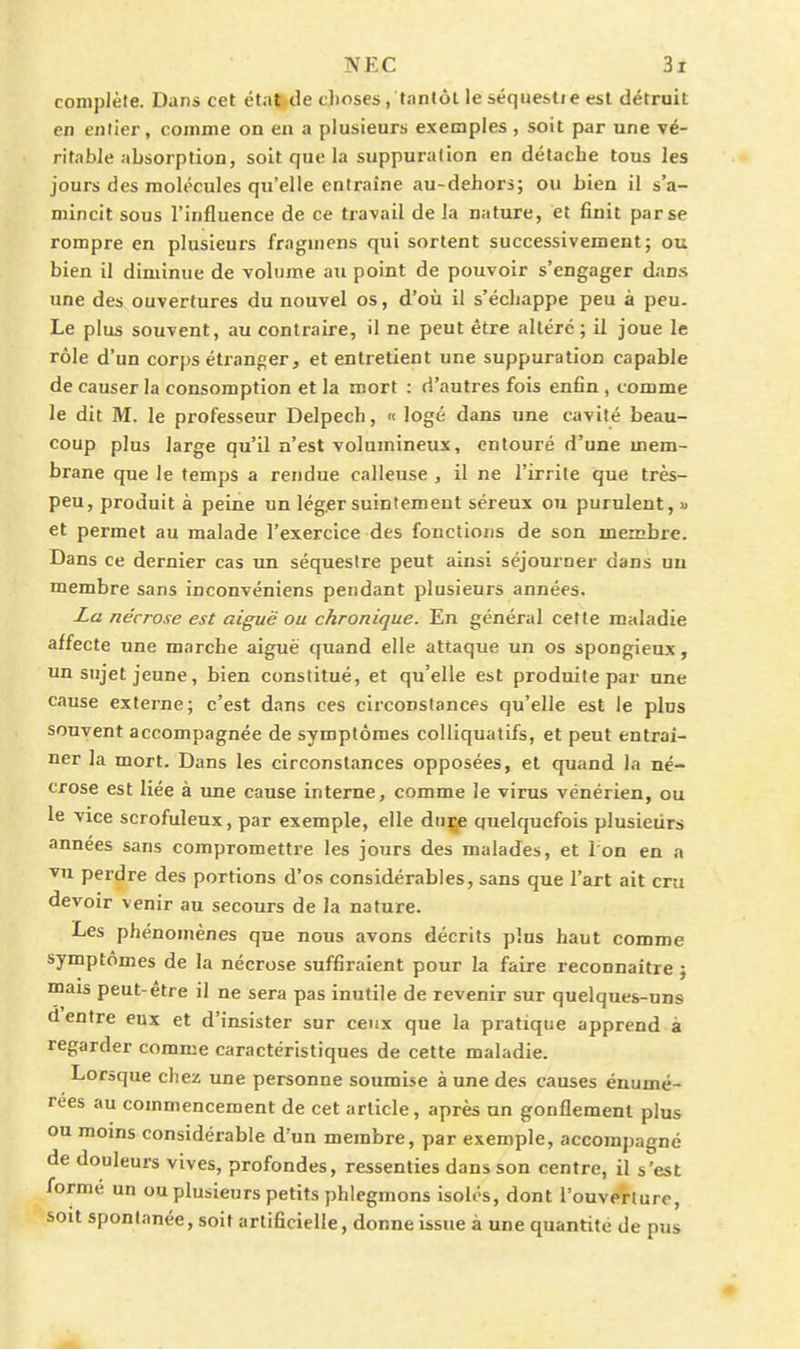 complète. Dans cet étnt|de choses, tanlôl le séqueslie est détrait en entier, comme on en a plusieurs exemples , soit par une vé- ritable absorption, soit que la suppuration en détache tous les jours des molécules qu'elle entraîne au-dehors; ou bien il s'a- mincit sous l'influence de ce travail de la nature, et finit par se rompre en plusieurs fraguicns qui sortent successivement; ou bien il diminue de volume an point de pouvoir s'engager dans une des ouvertures du nouvel os, d'où il s'échappe peu à peu. Le plus souvent, au contraire, il ne peut être altéré ; il joue le rôle d'un corps étranger, et entretient une suppuration capable de causer la consomption et la mort : d'autres fois enfin , comme le dit M. le professeur Delpech, « logé dans une cavité beau- coup plus large qu'il n'est volumineux, entouré d'une mem- brane que le temps a rendue calleuse , il ne l'irrite que très- peu, produit à peine un léger suintement séreux ou purulent, « et permet au malade l'exercice des fonctions de son membre. Dans ce dernier cas un séquestre peut ainsi séjourner dans un membre sans inconvéniens pendant plusieurs années. Za nécrose est aiguë ou chronique. En général cette maladie affecte une marche aiguè quand elle attaque un os spongieux, un sujet jeune, bien constitué, et qu'elle est produite par une cause externe; c'est dans ces circonstances qu'elle est le plus souvent accompagnée de symptômes coUiquatifs, et peut entraî- ner la mort. Dans les circonstances opposées, et quand la né- crose est liée à une cause interne, comme le virus vénérien, ou le vice scrofuleux, par exemple, elle dnçe quelquefois plusieurs années sans compromettre les jours des malades, et Ion en a vu perdre des portions d'os considérables, sans que l'art ait cru devoir venir au secours de la nature. Les phénomènes que nous avons décrits plus haut comme symptômes de la nécrose suffiraient pour la faire reconnaître ; mais peut-être il ne sera pas inutile de revenir sur quelques-uns d entre eux et d'insister sur ceux que la pratique apprend à regarder comme caractéristiques de cette maladie. Lorsque chez une personne soumise à une des causes énumé- rees au commencement de cet article, après un gonflement plus ou moms considérable d'un membre, par exemple, accompagné de douleurs vives, profondes, ressenties dans son centre, il s'est formé un ou plusieurs petits phlegmons isolés, dont l'ouverture, sou spontanée, soit artificielle, donne issue à une quantité de pus