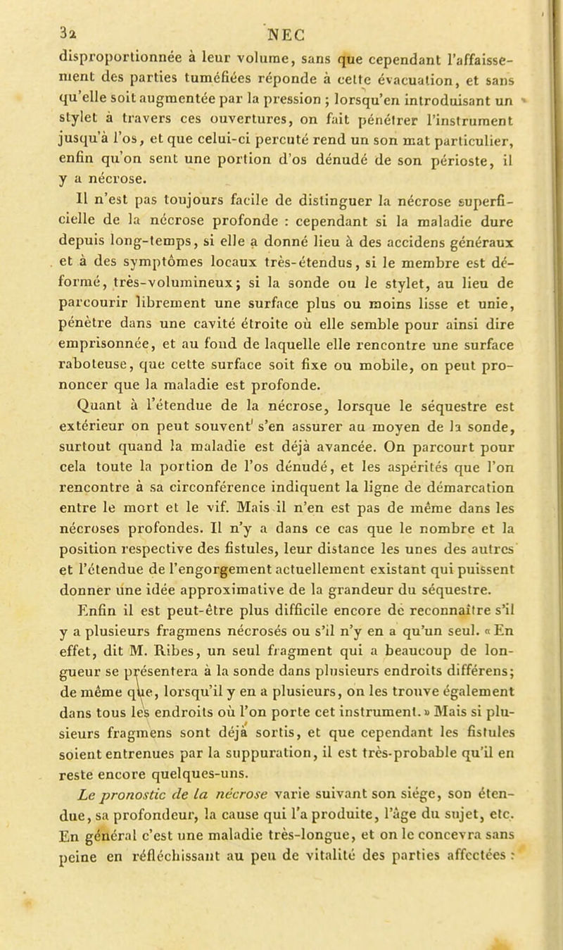 disproportionnée à leur volume, sans que cependant l'affaisse- ment des parties tuméfiées réponde à celte évacuation, et sans qu'elle soit augmentée par la pression ; lorsqu'on introduisant un stylet à travers ces ouvertures, on fait pénétrer l'instrument jusqu'à l'os, et que celui-ci percuté rend un son mat particulier, enfin qu'on sent une portion d'os dénudé de son périoste, il y a nécrose. Il n'est pas toujours facile de distinguer la nécrose superfi- cielle de la nécrose profonde : cependant si la maladie dure depuis long-temps, si elle a donné lieu à des accidens généraux et à des symptômes locaux très-étendus, si le membre est dé- formé, très-volumineux; si la sonde ou le stylet, au lieu de parcourir librement une surface plus ou moins lisse et unie, pénètre dans une cavité étroite où elle semble pour ainsi dire emprisonnée, et au fond de laquelle elle rencontre une surface raboteuse, que cette surface soit fixe ou mobile, on peut pro- noncer que la maladie est profonde. Quant à l'étendue de la nécrose, lorsque le séquestre est extérieur on peut souvent' s'en assurer au moyen de h sonde, surtout quand la maladie est déjà avancée. On parcourt pour cela toute la portion de l'os dénudé, et les aspérités que l'on rencontre à sa circonférence indiquent la ligne de démarcation entre le mort et le vif. Mais il n'en est pas de même dans les nécroses profondes. Il n'y a dans ce cas que le nombre et la position respective des fistules, leur distance les unes des autres et l'étendue de l'engorgement actuellement existant qui puissent donner une idée approximative de la grandeur du séquestre. Enfin il est peut-être plus difficile encore de reconnaître s'il y a plusieurs fragmens nécrosés ou s'il n'y en a qu'un seul. « En effet, dit M. Ribes, un seul fragment qui a beaucoup de lon- gueur se présentera à la sonde dans plusieurs endroits différens; de même que, lorsqu'il y en a plusieurs, on les trouve également dans tous lés endroits où l'on porte cet instrument. » Mais si plu- sieurs fragmens sont déjà sortis, et que cependant les fistules soient entrenues par la suppuration, il est très-probable qu'il en reste encore quelques-uns. Le pronostic de la nécrose varie suivant son siège, son éten- due, sa profondeur, la cause qui l'a produite, l'âge du sujet, etc. En général c'est une maladie très-longue, et on le concevra sans peine en réfléchissant au peu de vitalité des parties affectées r