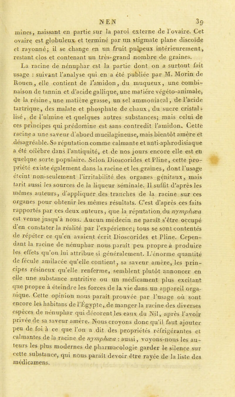 mines, naissant en partie sur la paroi externe de l'ovaire. Cet ovaire est globuleux et terminé par mi stigmate plane discoïde et rayonné; il se change en un fruit pulpeux intérieurement, restant clos et contenant un très- grand nombre de graines. La racine de nénupliar est la partie dont on a surtout fait usage : suivant l'analyse qui en a été publiée par M. Morin de Rouen, elle contient de l'amidon, du muqueux, une combi- naison de tannin et d'acide gallique, une matière vcgéto-animale, de la résine , une matièr-e grasse, un sel ammoniacal, de l'acide tartrique, des malate et phosphate de chaux, du sucre cristal- lisé, de l'ulmine et quelques autres substances; mais celui de ces principes qui prédomine est sans contredit l'amidon. Cette racine a une saveur d'abord mucilagineuse, mais bientôt amère et désagréable. Sa réputation comme calmante et anti-aphrodisiaque a été célèbre dans l'antiquité, et de nos jours encore elle est en quelque sorte populaire. Selon Dioscorides et Pline, cette pro- priété existe également dans la racine et les graines, dont l'usage éteint non-seulement l'irritabilité des organes génitaux, mais tarit aussi les sources de la liqueur séminale. Il suffit d'après les mêmes auteurs, d'appliquer des tranches de la racine sur ces organes pour obtenir les mêmes résultais. C'est d'après ces faits rapportés par ces deux auteurs, que la réputation.du nymphœa est venue jusqu'à nous. Aucun médecin ne parait s'être occupé d'en constater la réalité par l'expérience; tous se sont contentés de répéter ce qu'en avaient écrit Dioscorides et Pline. Cepen- dant la racine de nénuphar nous paraît peu propre à produire les effets qu'on lui attribue si généralement. L'énorme quantité de fécule amilacée qu'elle contient, sa saveur amère, les prin- cipes résineux qu'elle renferme, semblent plutôt annoncer en elle une substance nutritive ou un médicament plus excitant que propre à éteindre les forces de la vie dans un appareil orga- nique. Cette opinion nous parait prouvée par l'usage où sont encore les habitans de l'Égypte. de manger la racine des diverses espèces de nénuphar qui décorent les eaux du Nil, après l'avoir privée de sa saveur amère. Nous croyons donc qu'il faut ajouter XJeu de foi à ce que l'on a dit des propriétés réfrigérantes et calmantes de la racine de nymphœa : aussi, voyons-nous les au- teurs les plus modernes de pharmacologie garder le silence sur cette substance, qui nous paraît devoir être rayée de la liste des médicamens.