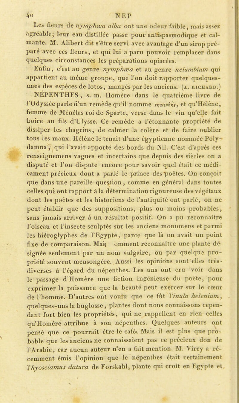 Les fleurs de uymphœa alba ont une odeur faible, mais assez agréable; leur eau distillée passe pour antispasmodique et cal- mante. M. Alibert dit s'être servi avec avantage d'un sirop pré- paré avec ces fleurs, et qui lui a paru pouvoir remplacer dans quelques circonstances les préparations opiacées. Enfin, c'est au genre nymphœa et au genre nelumbium qui appartient au même groupe, que l'on doit rapporter quelques- unes des espèces de lotos, mangés par les anciens, (a. richaed.) NEPENTHES, s. m. Homère dans le quatrième livre de l'Odyssée parle d'un remède qu'il nomme v^jtjevôijV, et qu'Hélène, femme de Ménélas roi de Sparte, verse dans le vin qu'elle fait boire au fils d'Ulysse. Ce remède a l'étonnante propriété de dissiper les chagrins, de calmer la colère et de faire oublier tous les maux. Hélène le tenait d'une égyptienne nommée Poly— damna, qui l'avait apporté des bords du Nil. C'est d'après ces renseignemens vagues et incertains que depuis des siècles on a disputé et l'on dispute encore pour savoir quel était ce médi- cament précieux dont a parlé le prince des poêles. On conçoit que dans une pareille question, comme en général dans toutes celles qui ont rapport à la détermination rigoureuse des végétaux dont les poètes et les historiens de l'antiquité ont parlé, on ne peut établir que des suppositions, plus ou moins probables, sans jamais arriver à un résultat positif. On a pu reconnaitre l'oiseau et l'insecte sculptés sur les anciens monumens et parmi les hiéroglyphes de l'Egypte, parce que là on avait un point fixe de comparaison. Maij omment reconnaître une plante dé- signée seulement par un nom vulgaire, ou par quelque pro- priété souvent mensongère. Aussi les opinions sont elles très- diverses à l'égard du népenthes. Les uns ont cru voir dans le passage d'Homère une fiction ingénieuse du poète, pour exprimer la puissance que la beauté peut exercer sur le cœur de l'homme. D'autres ont voulu que ce fût Vinula helenium, quelques-uns la buglosse, plantes dont nous connaissons cepen- dant fort bien les propriétés, qui ne rappellent en rien celles qu'Homère attribue à son népenthes. Quelques auteurs ont pensé que ce pourrait être le café-i. Mais il est plus que pro- bable que les anciens ne connaissaient pas ce précieux don de l'Arabie, car aucun auteur n'en a fait mention. M. Virey a ré- cemment émis l'opinion que le népenthes était certainement Xhyosciamus datura de Forskahl, plante qui croit en Egypte et