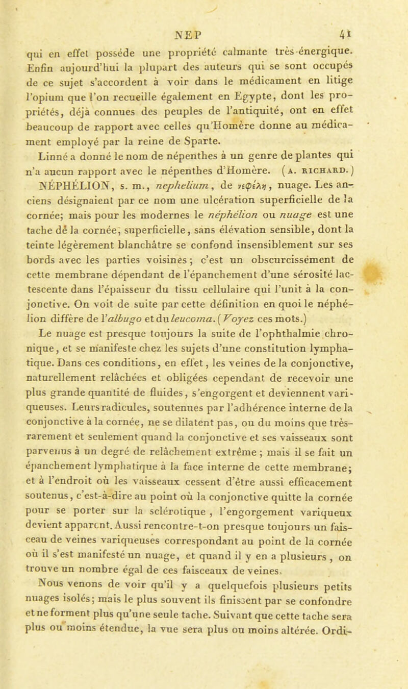 qui en el'fel possède une propriété calmante très énergique. Enfin aujourd'hui la plupart des auteurs qui se sont occupés de ce sujet s'accordent à voir dans le médicament en litige l'opium que l'on recueille également en Egypte, dont les pro- priétés, déjà connues des peuples de l'antiquité, ont en effet beaucoup de rapport avec celles qu'Homère donne au médica- ment employé par la reine de Sparte. Linné a donné le nom de népenthes à un genre de plantes qui n'a aucun rapport avec le népenthes d'Homère. ( a. kichard. ) NÉPHÉLION, s. m., nephelium, de n<pé?ni, nuage. Les an-r ciens désignaient par ce nom une ulcération superficielle de la cornée; mais pour les modernes le néphélion ou nuage est une tache dé la cornée; superficielle, sans élévation sensible, dont la teinte légèrement blanchâtre se confond insensiblement sur ses bords avec les parties voisines ; c'est un obscurcissement de cetle membrane dépendant de l'épanchement d'une sérosité lac- tescente dans l'épaisseur du tissu cellulaire qui l'unit à la con- jonctive. On voit de suite par cette définition en quoi le néphé- lion diffère de Yalbugo et ànleucoma. ( Voyez ces mots.) Le nuage est presque toujours la suite de l'ophthalmie chro- nique, et se manifeste chez les sujets d'une constitution lympha- tique. Dans ces conditions, en effet, les veines de la conjonctive, naturellement relâchées et obligées cependant de recevoir une plus grande quantité de fluides, s'engorgent et deviennent vari- queuses. Leurs radicules, soutenues par l'adhérence interne de la conjonctive à la cornée, ne se dilatent pas, ou du moins que très- rarement et seulement quand la conjonctive et ses vaisseaux sont parvenus à un degré de relâchement extrême ; mais il se fait un épanchement lymphatique à la face interne de celte membrane; et à l'endroit où les vaisseaux cessent d'être aussi efficacement soutenus, c'est-à-dire au point où la conjonctive quitte la cornée pour se porter sur la sclérotique , l'engorgement variqueux devient apparent. Aussi rencontre-t-on presque toujours un fais- ceau de veines variqueuses correspondant au point de la cornée où il s'est manifesté un nuage, et quand il y en a plusieurs , on trouve un nombre égal de ces faisceaux de veines. Nous venons de voir qu'il y a quelquefois plusieurs petits nuages isolés; mais le plus souvent ils finissent par se confondre et ne forment plus qu'une seule tache. Suivant que cette tache sera plus ou moins étendue, la vue sera plus ou moins altérée. Ordi-