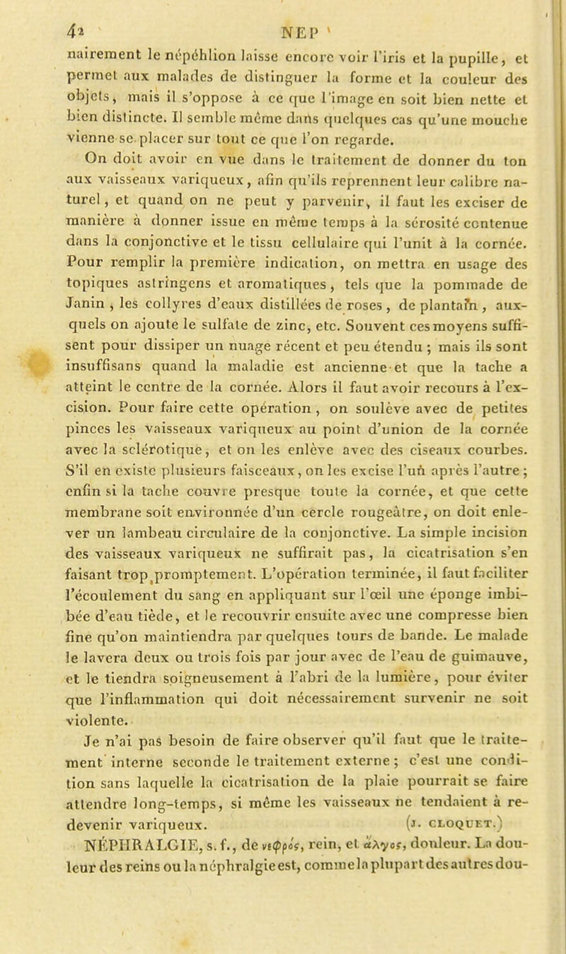 naireraent le m-péhlion laisse encore voir l'iris et la pupille, et permet aux malades de distinguer la forme et la couleur des objets, mais il s'oppose à ce que l'image en soit bien nette et bien distincte. Il semble même dans quelc|ues cas qu'une mouche vienne se placer sur tout ce que l'on i-egarde. On doit avoir en vue dans le traitement de donner du ton aux vaisseaux variqueux, afin qu'ils reprennent leur calibre na- turel , et quand on ne peut y parvenir» il faut les exciser de manière à donner issue en même temps à la sérosité contenue dans la conjonctive et le tissu cellulaire qui l'unit à la cornée. Pour remplir la première indication, on mettra en usage des topiques astringcns et aromatiques, tels que la pommade de Janin , les collyres d'eaux distillées de roses , dcplantarn, aux- cpels on ajoute le sulfate de zinc, etc. Souvent ces moyens suffi- sent pour dissiper un nuage récent et peu étendu ; mais ils sont insuffisans quand la maladie est ancienne et que la tache a atteint le centre de la cornée. Alors il faut avoir recours à l'ex- cision. Pour faire cette opération , on soulève avec de petites pinces les vaisseaux variqueux au point d'union de la cornée avec la sclérotique, et on les enlève avec des ciseaux courbes. S'il en existe plusieurs faisceaux, on les excise Vuii après l'autre; enfin si la tache couvre presque toute la cornée, et que cette membrane soit environnée d'un cercle rougeàtre, on doit enle- ver un lambeau circulaire de la conjonctive. La simple incision des vaisseaux variqueux ne suffirait pas, la cicatrisation s'en faisant trop^proraptement. L'opération terminée, il faut faciliter l'écoulement du sang en appliquant sur l'œil une éponge imbi- bée d'eau tiède, et le recouvrir ensuite avec une compresse bien fine qu'on maintiendra par quelques tours de bande. Le malade le lavera deux ou trois fois par jour avec de l'eau de guimauve, et le tiendra soigneusement à Tabri de la lumière, pour éviter que l'inflammation qui doit nécessairement survenir ne soit violente. Je n'ai pas besoin de faire observer qu'il faut que le traite- ment interne seconde le traitement externe ; c'est une con-li- tion sans laquelle la cicatrisation de la plaie pourrait se faire attendre long-temps, si même les vaisseaux ne tendaient à re- devenir variqueux. (j- cloquet.) NÉPHRALGIE, s. f., de vi(pfif, rein, et a\yos, douleur. La dou- leur des reinsoulanéphralgieest, commelaplupartdcsaulresdou-