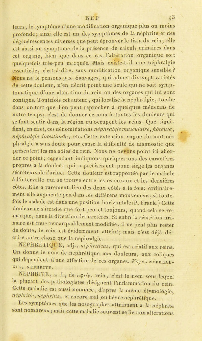 leurs, le symptôme d'une modification organique plus ou moins profonde ; ainsi elle est un des symptômes de la néphrite et des dégénérescences diverses que peut éprouver le tissu du rein ; elle est aussi un symptôme de la présence de calculs urinaires dans cet organe, bien que dans ce cas l'altération organique soit quelquefois très-peu marquée. Mais existe-t-il une ncpliralgie essentielle, c'est-à-dire, sans modification organique sensible ? Mous ne le pensons pas. Sauvages, qui admet dix-sept variétés de celte douleur, n'en décrit point une seule qui ne soit symp- tomatique d'une altération du rein ou des organes qui lui sont contigus. Toutefois cet auteur, qui localise la ncpliralgie, tombe dans un tort que l'on peut reprocher à quelques médecins de notre temps; c'est de donner ce nom à toutes les douleurs qui se font sentir dans la région qu'occupent les reins. Que signi- fient, en effet, ces dénominations néphralgie musculaire, fibreuse ^ néphralgie intestinale, etc. Cette extension vague du mot né- phralgie a sans doute pour cause la difficulté de diagnostic que présentent les maladies du rein. Nous ne deirehs point ici abor- der ce point; cependant indiquons quelques-uns des caractères propres à la douleur qui a précisément pour siège les organes sécréteurs de l'urine; Cette douleur est rapportée par le malade à l'intervalle qui se trouve entre les os coxaux el les dernières côtes. Elle a rarement lieu des deux côtés à la fois; ordinaire- ment elle augmente peu dans les différens mouvemens, si toute- fois le malade est dans une position horizontale (P. Frank.) Cette douleur ne s'irradie que fort peu et toujours, quand cela se re- marque, dans la direction des uretères. Si enfin la sécrétion uri- ijaire est très - remarquablement modifiée , il ne peut plus rester de doute, le rein est évidemment atteint; mais c'est déjà dé- crire autre chose que la néphralgie. . NÉPHRÉTIQUE, adj., ncphriticus, qui est relatif aux reins. On donne le nom de néphrétique aux douleurs, aux coliques qui dépendent d'une affection de ces organes. Voyez nkphral- CTE, NÉPHRITE. NEPHRITE, s. f., de n(pfis, rein, c'est le nom sous lequel la plupart des pathologistes désignent l'inflammation du rein. Celte maladie est aussi nommée, d'après la même étymologie, néphritie, néphritis, et encore mal ou fièvre népliréti'que. Les symptômes que les nosographes attribuent à la néphrite sont nombreux ; mais cotte maladie souvent se lie aux altérations