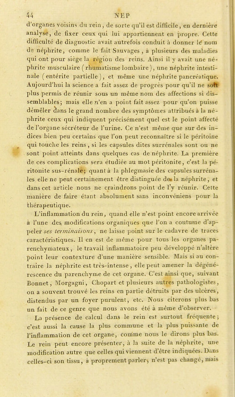 d'organes voisins du rein, de sorte qu'il est difficile, en dernière analyse, de fixer ceux qui lui appartiennent en j)ropre. Celte difficulté de diagnostic avait autrefois conduit à donner lé nom de néphrite, comme le fait Sauvages , à plusieurs des maladies qui ont pour siège la région des reins. Ainsi il y avait une né- phrite musculaire (rhumatisme lombaire), une néphrite intesti- nale (entérite partielle), et même une néphrite pancréatique. Aujourd'hui la science a fait assez de progrès pour qu'il ne sott plus permis de réunir sous un même nom des affections si dis- semblables; mais elle n'en a point fait assez pour qu'on puisse démêler àans le grand nombre des symptômes attribués à la né- phrite ceux qui indiquent précisément quel est le point affecté de l'organe sécréteur de l'urine. Ce n'est même que sur des in- dices bien peu certains que l'on peut reconnaître si le péritoine qui touche les reins , si les capsules dites surrénales sont ou ne sont point atteints dans quelques cas de néphrite. La première de ces complications sera étudiée au mol péritonite, c'est la pé- ritonite sus-rénalé; quanta la phlegmasie des capsules surréna- les elle ne peut certainement être distinguée de» la néphrite, et dans cet article nous ne craindrons point de l'y réunir. Cette manière de faire étant absolument sans inconvéniens pour la thérapeutique. L'inflammation du rein, quand elle n'est point encore arrivée à l'une des modifications organiques que l'on a coutume d'ap- peler ses terminaisons, ne laisse point sur le cadavre de traces caractéristiques. Il en est de même pour tous les organes pa- renchymateux, le travail inflammatoire peu développé n'altère point leur contexluré d'une manière sensible. Mais si au con- traire la néphrite est très-intense , elle peut amener la dégéné- rescence du parenchyme de cet oz'gane. C'est ainsi que, suivant Bonnet, Morgagni, Chopart et plusieurs autres pathologistes, on a souvent trouvé les reins en partie détruits par des ulcères, distendus par un foyer purulent, etc. Nous citerons plus bas un fait de ce genre que nous avons été à même d'observer. La présence de calcul dans le rein est surtout fréquente ; c'est aussi la cause la plus commune et la plus puissante de l'inflammation de cet organe, comme nous le dirons plus bas. Le rein peut encore présenter, à la suite de la néphrite, une modification autre que celles qui viennent d'être indiquées. Duns celles-ci son tissu, à proprement parler^ n'est pas change, mais